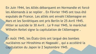 En Juin 1944, les Alliés débarquent en Normandie et forcé
les Allemands à se replier . En Février 1945 ont tous été
expulsés de France. Les alliés ont envahi l'Allemagne en
Mars et les Soviétiques ont pris Berlin le 25 Avril 1945.
Hitler se suicide le 30 Avril . Le 9 mai 1945, le maréchal
Wilhelm Keitel signe la capitulation de l'Allemagne .
En Août 1945, les États-Unis ont largué des bombes
nucléaires sur Hiroshima et Nagasaki , qui a accéléré la
capitulation du Japon le 2 Septembre 1945.

 