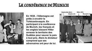 La conférence de Munich
En 1938 , l’Allemagne est
prête à envahir la
Tchécoslovaquie. En
participant à la conférence
de Munich, les français et
les anglais laissent Hitler
annexer le territoire des
Sudètes pour sauver la paix
à tout prix. Alors le dictateur
comprend que ses
adversaires ont peur de lui.
 