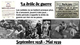 La drôle de guerre
Septembre 1938 - Mai 1939
Les soldats ne se battent presque plus,
ils s’amusent, jouent à des jeux…
Cette période s’appelle la drôle de
guerre car rien ne se passe.
 