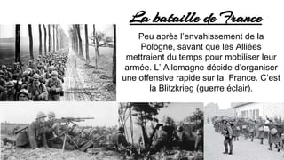 La bataille de France
Peu après l’envahissement de la
Pologne, sachant que les Alliées
mettraient du temps pour mobiliser leur
armée. L’ Allemagne décide d’organiser
une offensive rapide sur la France. C’est
la Blitzkrieg (guerre éclair).
 