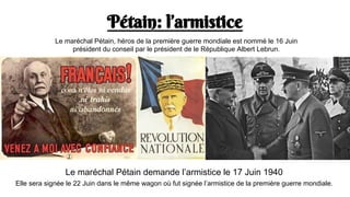 Pétain: l’armistice
Le maréchal Pétain, héros de la première guerre mondiale est nommé le 16 Juin
président du conseil par le président de le République Albert Lebrun.
Le maréchal Pétain demande l’armistice le 17 Juin 1940
Elle sera signée le 22 Juin dans le même wagon où fut signée l’armistice de la première guerre mondiale.
 