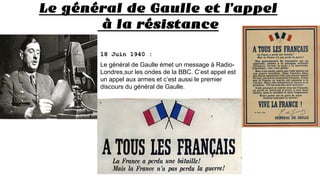 Le général de Gaulle et l’appel
à la résistance
18 Juin 1940 :
Le général de Gaulle émet un message à Radio-
Londres,sur les ondes de la BBC. C’est appel est
un appel aux armes et c’est aussi le premier
discours du général de Gaulle.
 