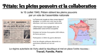 Pétain: les pleins pouvoirs et la collaboration
Le régime autoritaire de Vichy aboli la république et met en place l’ordre nouveau :
Travail, Famille, Patrie
le 10 Juillet 1940, Pétain obtient les pleins pouvoirs
par un vote de l’assemblée nationale
La France est coupée en deux zones depuis l’
armistice. La moitié nord, ainsi que la côte
atlantique, sont sous occupation allemande
L'État français s’est engagée dans une
collaboration avec la force occupante :
Entretien de l'armée d'occupation (400 millions
de francs par jour),
Participation à l’effort de guerre allemand.
livrer les réfugiés politiques allemands ou
autrichiens présents sur son sol
etc.
 