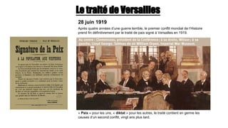Le traité de Versailles
28 juin 1919
Après quatre années d’une guerre terrible, le premier conflit mondial de l’Histoire
prend fin définitivement par le traité de paix signé à Versailles en 1919.
« Paix » pour les uns, « diktat » pour les autres, le traité contient en germe les
causes d’un second conflit, vingt ans plus tard.
 