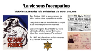 La vie sous l’occupation
Dès Octobre 1940, le gouvernement de
Vichy met en place une politique raciale.
Les juifs sont exclus de la fonction publique
et de certaines professions libérales.
Les commerçants doivent coller sur leurs
vitrines les affiches jaunes "Entreprise
juive". Les entreprises sont “aryanisées”
En 1942, les juifs doivent se faire recenser
et porter une étoiles jaunes.
Vichy instaurent des lois antisémites : le statut des juifs
 
