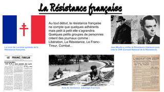 La Résistance française
Au tout début, la résistance française
ne compte que quelques adhérents
mais petit à petit elle s’agrandira.
Quelques petits groupes de personnes
créent des journaux comme :
Libération, La Résistance, Le Franc-
Tireur, Combat...La croix de Lorraine symbole de la
Résistance française.
Jean Moulin a unifier la Résistance intérieure puis
crée le CNR (Conseil National de la Résistance).
Acte de résistance, sabotage d’un train.
 