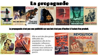 La propagande
La propagande n’est pas une publicité car son but n’est pas d’inciter à l’achat d’un produit.
Elle se sert des plus grosse
difficultés des
populations afin de les
manipuler, influencer,
endoctriner etc… Le plus
souvent, nous utilisons la
propagande en temps de
guerre.
 
