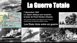 La Guerre Totale
7 décembre 1941
Le Japon attaque par surprise
la base de Pearl Harbor (Hawaï).
Une grande partie de la flotte et de l’aviation
américaine est détruite (6000 morts)
Les États Unis entre en guerre
 