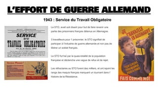 L’EFFORT DE GUERRE ALLEMAND
Le STO, avait soit disant pour but de faire revenir une
partie des prisonniers français détenus en Allemagne.
3 travailleurs pour 1 prisonnier, le STO signifiait de
participer à l’industrie de guerre allemande et non pas de
libérer un soldat français.
Le STO fut haï par la quasi-totalité de la population
française et déclencha une vague de refus et de rejet.
Les réfractaires au STO furent des milliers, et ont rejoint les
rangs des maquis français marquant un tournant dans l’
histoire de la Résistance.
1943 : Service du Travail Obligatoire
 