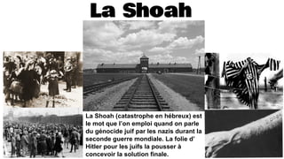 La Shoah
La Shoah (catastrophe en hébreux) est
le mot que l’on emploi quand on parle
du génocide juif par les nazis durant la
seconde guerre mondiale. La folie d’
Hitler pour les juifs la pousser à
concevoir la solution finale.
 