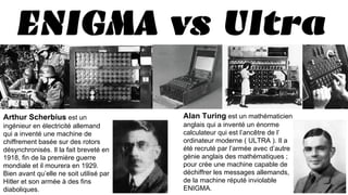 ENIGMA vs ULTRA
Alan Turing est un mathématicien
anglais qui a inventé un énorme
calculateur qui est l’ancêtre de l’
ordinateur moderne ( ULTRA ). Il a
été recruté par l’armée avec d’autre
génie anglais des mathématiques ;
pour crée une machine capable de
déchiffrer les messages allemands,
de la machine réputé inviolable
ENIGMA.
Arthur Scherbius est un
ingénieur en électricité allemand
qui a inventé une machine de
chiffrement basée sur des rotors
désynchronisés. Il la fait breveté en
1918, fin de la première guerre
mondiale et il mourera en 1929.
Bien avant qu’elle ne soit utilisé par
Hitler et son armée à des fins
diaboliques.
 