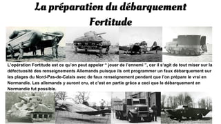 La préparation du débarquement
Fortitude
L’opération Fortitude est ce qu’on peut appeler “ jouer de l’ennemi ”, car il s’agit de tout miser sur la
défaillance des renseignements Allemands puisque ils ont programmer un faux débarquement sur
les plages du Nord-Pas-de-Calais avec de faux renseignement pendant que l’on prépare le vrai en
Normandie. Les allemands y auront cru, et c’est en partie grâce a ceci que le débarquement en
Normandie fut possible.
 