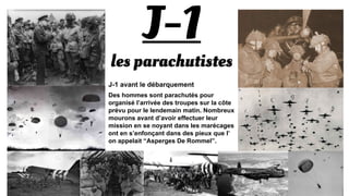 J-1
les parachutistes
J-1 avant le débarquement
Des hommes sont parachutés pour organisé
l’arrivée des troupes sur la côte prévu pour le
lendemain matin. Nombreux mourons avant
d’avoir effectuer leur mission en se noyant
dans les marécages ont en s’enfonçant dans
des pieux que l’on appelait “Asperges De
Rommel”.
 