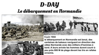 D-DAY
Le débarquement en Normandie
6 juin 1944
le débarquement en Normandie est lancé, des
centaines de bateaux naviguent en direction des
côtes Normande avec des milliers d’hommes à
bord. A leurs arrivée les hommes durent courir à
peu près 800 M de plage devant les tirs en rafales
ennemis.
 
