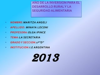 AÑO DE LA INVERSION PARA EL
DESARROLLO RURAL Y LA
SEGURIDAD ALIMENTARIA
•

NOMBRE:MARITZA ANGELI

•

APELLIDO: MINAYA LOCONI

•

PROFESORA:OLGA IPINCE

•

TEMA:LA SECRETARIA

•

GRADO Y SECCION:1º”D”

•

INSTITUCION:I.E ARGENTINA

2013

 