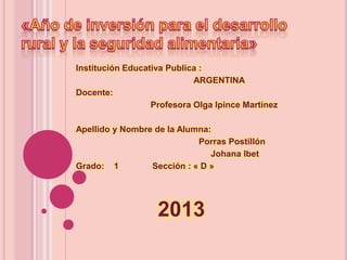 Institución Educativa Publica :
ARGENTINA
Docente:
Profesora Olga Ipince Martínez
Apellido y Nombre de la Alumna:
Porras Postillón
Johana Ibet
Grado: 1
Sección : « D »

2013

 