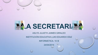 LA SECRETARIA
ASLYD JULIETH JAIMES GIRALDO
INSTITUCIÓN EDUCATIVA LUIS EDUARDO DÍAZ
INFORMÁTICA- 10 B
24/04/2014
 