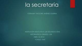 la secretaria
YORMARY YHOCIRIS JIMÉNEZ GUERRA
INSTITUCIÓN EDUCATIVA LUIS EDUARDO DÍAS
INFORMÁTICA GRADO: 10B
ABRIL 24-2014
YONDO -ANT
 