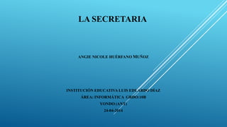 LA SECRETARIA
ANGIE NICOLE HUÉRFANO MUÑOZ
INSTITUCIÓN EDUCATIVA LUIS EDUARDO DÍAZ
ÁREA: INFORMÁTICA GRDO:10B
YONDO (ANT)
24-04-2014
 