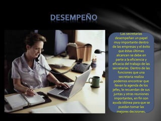 Las secretarias
desempeñan un papel
muy importante dentro
de las empresas y el éxito
que éstas últimas
alcancen se debe en
parte a la eficiencia y
eficacia del trabajo de las
secretarias. Dentro de las
funciones que una
secretaria realiza
podemos encontrar que
llevan la agenda de los
jefes, le recuerdan de sus
juntas y otras reuniones
importantes, en fin son
ayuda idónea para que se
puedan tomar las
mejores decisiones.
 
