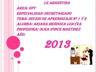I.E ARGENTINA

AREA: EPT
ESPECIALIDAD: SECRETARIADO
TEMA: SECION DE APRENDIZAJE Nº 1 Y 2
ALUMNA: ARIANA MENDOZA LOAYZA
PROFESORA: OLGA IPINCE MARTINEZ
AÑO:

2013

 