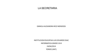 LA SECRETARIA
DANIELA ALEXANDRA RICO MENDOZA
INSTITUCION EDUCATIVA LUIS EDUARDO DIAZ
INFORMATICA GRADO 10-B
24/04/2014
YONDO (ANT)
 