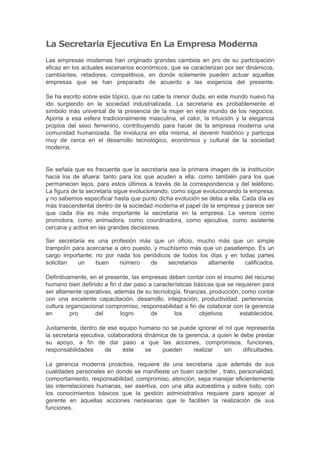 La Secretaria Ejecutiva En La Empresa Moderna
Las empresas modernas han originado grandes cambios en pro de su participación
eficaz en los actuales escenarios económicos, que se caracterizan por ser dinámicos,
cambiantes, retadores, competitivos, en donde solamente pueden actuar aquellas
empresas que se han preparado de acuerdo a las exigencia del presente.

Se ha escrito sobre este tópico, que no cabe la menor duda, en este mundo nuevo ha
ido surgiendo en la sociedad industrializada. La secretaria es probablemente el
símbolo más universal de la presencia de la mujer en este mundo de los negocios.
Aporta a esa esfera tradicionalmente masculina, el calor, la intuición y la elegancia
propios del sexo femenino, contribuyendo para hacer de la empresa moderna una
comunidad humanizada. Se involucra en ella misma, el devenir histórico y participa
muy de cerca en el desarrollo tecnológico, económico y cultural de la sociedad
moderna.


Se señala que es frecuente que la secretaria sea la primera imagen de la institución
hacia los de afuera: tanto para los que acuden a ella, como también para los que
permanecen lejos, para estos últimos a través de la correspondencia y del teléfono.
La figura de la secretaria sigue evolucionando, como sigue evolucionando la empresa;
y no sabemos especificar hasta que punto dicha evolución se deba a ella. Cada día es
más trascendental dentro de la sociedad moderna el papel de la empresa y parece ser
que cada día es más importante la secretaria en la empresa. La vemos como
promotora, como animadora, como coordinadora, como ejecutiva, como asistente
cercana y activa en las grandes decisiones.

Ser secretaria es una profesión más que un oficio, mucho más que un simple
trampolín para acercarse a otro puesto, y muchísimo más que un pasatiempo. Es un
cargo importante; no por nada los periódicos de todos los días y en todas partes
solicitan   un    buen     número     de    secretarios  altamente    calificados.

Definitivamente, en el presente, las empresas deben contar con el insumo del recurso
humano bien definido a fin d dar paso a características básicas que se requieren para
ser altamente operativas, además de su tecnología, finanzas, producción, como contar
con una excelente capacitación, desarrollo, integración, productividad, pertenencia,
cultura organizacional compromiso, responsabilidad a fin de colaborar con la gerencia
en        pro      del      logro      de       los       objetivos      establecidos.

Justamente, dentro de ese equipo humano no se puede ignorar el rol que representa
la secretaria ejecutiva, colaboradora dinámica de la gerencia, a quien le debe prestar
su apoyo, a fin de dar paso a que las acciones, compromisos, funciones,
responsabilidades       de    éste    se    pueden      realizar   sin     dificultades.

La gerencia moderna proactiva, requiere de una secretaria ,que además de sus
cualidades personales en donde se manifieste un buen carácter , trato, personalidad,
comportamiento, responsabilidad, compromiso, atención, sepa manejar eficientemente
las interrelaciones humanas, ser asertiva, con una alta autoestima y sobre todo, con
los conocimientos básicos que la gestión administrativa requiere para apoyar al
gerente en aquellas acciones necesarias que le faciliten la realización de sus
funciones.
 