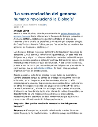 'La secuenciación del genoma humano revolucionó la Biología'<br />Actualizado sábado 26/06/2010 05:59 (CET)<br />ÁNGELES LÓPEZ<br />MADRID.- Hace 10 años, vivió la presentación del primer borrador del genoma humano desde el Laboratorio Europeo de Biología Molecular en Alemania (EMBL). Acababa de empezar su trabajo en biología de sistemas y en el diseño de proteínas, y no le pilló por sorpresa el logro de Craig Venter y Francis Collins, porque quot;
ya se habían secuenciado los genomas de levaduras, bacterias...quot;
.<br />Luís Serrano, biólogo molecular del Centro de Regulación Genómica de Barcelona (CRG), continúa inmerso en aquel trabajo, un paso más allá del genoma, y sigue con el desarrollo de herramientas informáticas que ayuden a nuestro cerebro a entender qué hay detrás de los genes, cómo interactúan las proteínas y cuál es su función. A esa tarea se une otra, puesta ahora de moda por uno de los padres del genoma y no exenta de controversia, que es la biología sintética. Es decir, el desarrollo de organismos vivos en el laboratorio.<br />Reacio a posar al lado de las pipetas y otros tubos de laboratorio, Serrano protesta porque su campo de trabajo se encuentra frente al ordenador, en su despacho, o en las reuniones, charlas o cafés necesarios para solventar los problemas que puedan tener los becarios, los otros investigadores de los seis grupos que coordina� quot;
El cara a cara es fundamentalquot;
, afirma. Sin embargo, ante nuestra insistencia, finalmente, se hace la foto junto a las placas de cultivo. En realidad, su departamento es una mezcla de batas blancas y ordenadores, necesarios para el desarrollo de esas herramientas que ayudarán a comprender el funcionamiento del cuerpo humano.<br />Pregunta: ¿De qué ha servido la secuenciación del genoma humano?<br />Respuesta: Creo que ha cambiado radicalmente nuestra forma de hacer Biología, la ha revolucionado. Ha abierto nuevas posibilidades de investigación. Hoy en día se puede utilizar con fines diagnósticos (microarrays) y para dirigir terapias en cáncer. A largo plazo traerá muchos más efectos prácticos en el ser humano.<br />P: ¿Y qué son los microarrays? <br />R: Son herramientas que permiten ver cómo se expresan los genes. A partir de ahí, se puede hacer diagnóstico prenatal de determinadas anomalías y también ver el pronóstico de ciertos tipos de cáncer.<br />P: Según los especialistas en cáncer, estas herramientas han sido una gran revolución en el campo de la Oncología. Permiten poner 'nombre y apellidos' a un tumor y, gracias a eso, ajustar el diagnóstico y el tratamiento, además de conocer de forma mucho más precisa el pronóstico en cada caso. ¿Qué hay del resto de enfermedades? ¿Servirá de algo la secuenciación de genomas individuales?<br />R: Las técnicas de ultrasecuenciación del genoma han evolucionado mucho en esta década. Creo que esto es lo que va a tener un mayor impacto a corto plazo. Porque ahora se puede secuenciar un genoma humano en unos días pero es previsible que en un año se haga en horas. Uno podría en un par de años ir al médico y en una tarde secuenciar su genoma por cuatro mil euros. De esta manera, una persona sabrá si tiene determinadas mutaciones. Es cierto que, de momento, no sabemos qué significado tienen el 99% de esos cambios, pero sí conocemos algunos muy importantes. Por ejemplo, si una mujer tiene una mutación en el gen BRCA, debería hacerse una mamografía frecuentemente porque tiene un alto riesgo de cáncer de mama Si otra persona tiene una mutación en un oncogen relacionado con el cáncer de colon, debería hacerse una colonoscopia anual. En definitiva, permitirá tomar medidas preventivas, decidir dietas especificas etc.<br />P: Quienes más pueden demandar estas pruebas son las personas hipocondríacas, ¿no? <br />R: Para el hipocondríaco esto será el paraíso.<br />P: ¿Cree que se expandirá mucho la secuenciación de genomas humanos individuales?<br />R: Sí. En EEUU ya hay empresas que lo realizan. Nosotros estamos estudiando crear una compañía para poder hacerlo también. Porque en el momento en que baje el precio de esta prueba, lo podrán empezar a realizar las clínicas privadas, en primer lugar y, después, la Seguridad Social. Pero se necesitará desarrollar un software para que el médico pueda interpretar los datos y un protocolo para que el paciente reciba sólo la información que quiera. Habrá gente que no querrá saber si va a tener una enfermedad neurodegenerativa para la que no hay cura, pero en cambio sí querrá conocer si tiene predisposición a tener un tipo de cáncer que puede curarse si se coge a tiempo.<br />Otros avances<br />P: A la secuenciación del genoma humano, le siguieron otros avances en Biología, como la proteómica o la epigenómica. ¿Qué repercusión tienen?<br />R: Los espectrómetros de masas [técnica para el análisis de moléculas biológicas como las proteínas] se han desarrollado en paralelo al genoma. El proteoma [mapa de la expresión de las proteínas de un organismo] es esencial porque el genoma es sólo una parte de la historia. Es necesario entender todas las partes que codifica ese genoma. La siguiente revolución fue el 'RNAoma', que son los pequeños RNAs que no codifican proteínas pero que tienen un papel regulador muy importante. Y finalmente, también derivado de la secuenciación del genoma humano, vino el epigenoma, que tiene un impacto enorme en nuestra salud y que explica que dos personas con el mismo genoma puedan tener diferencias.<br />P: ¿En qué consiste su trabajo con bacterias? <br />R: La idea es diseñar organismos a la carta. Buscamos modificar bacterias para utilizarlas posteriormente en terapias para pacientes, sin necesidad de cambiar el genoma de la célula humana. Con la terapia génica [empleo de virus para introducir genes que corrigen a otros genes], el problema es que el virus se puede insertar al azar en cualquier sitio del genoma. En este caso, la bacteria entraría en la célula, se comportaría como un orgánulo celular y en función de cómo estuviera la célula, secretaría determinados componentes.<br />P: ¿Y cómo evitaría que el sistema inmune ataque a la bacteria? <br />R: Tendríamos que cambiar todas las proteínas de superficie de esa bacteria por las equivalentes mitocondriales. Ahora estamos en la fase de desarrollar todo un cinturón de 'herramientas de quitar y poner'. Pero no siempre habría que hacer esto. Otra opción es que cojas las células de un paciente y las trates con la bacteria en placas de cultivo. Cuando la bacteria termine su trabajo, la eliminamos con antibióticos y luego volvemos a inyectar las células al paciente. Lo más complicado es si queremos introducir la bacteria en el cuerpo humano y que se quede allí toda la vida. Porque se tendría que dividir en sincronía con la célula huésped como hace un orgánulo celular. Si consiguiéramos esto, se podría hacer una medicina inteligente. Ahí, el cielo o la imaginación pondrían el límite. <br />P: ¿Cuánto tiempo puede pasar hasta que se logre esto?<br />R: Nos queda mucho camino. Hemos empezado a comprender el sistema con el que estamos trabajando [la bacteria 'Micoplasma pneumoniae'] para saber cómo funciona. También necesitamos tener todas las herramientas para quitar y poner genes, porque inactivar un gen es fácil; lo complicado, lo que queremos hacer, es quitar y poner 60 ó 200 genes y eso requiere de instrumentos nuevos. Una vez tengamos esto, empezaremos a probar con células humanas en cultivos, luego en ratones�<br />P: ¿Cree que la sociedad entiende los tiempos de los científicos?<br />R: No. Pero ése es un trabajo del científico y de los medios de comunicación. El problema es que desde que publicamos algo hasta que eso llega al paciente pueden pasar 10-20 años.<br />P: ¿Tienen los españoles una buena percepción de la ciencia?<br />R: Yo creo que ha subido mucho el interés por este tema. Pero no hay una buena base científica. No sé si es un problema de una mala educación en el colegio o de otra cosa. Mi impresión es que muchas cosas no se entienden. Mucha gente no sabe explicar qué es el ADN o el ARN. Otro ejemplo es que hay muchas personas preocupadas con la comida transgénica y no se dan cuenta de que muchos de los medicamentos que se están tomando, incluyendo la insulina de los diabéticos, están producidos por bacterias transgénicas.}<br />http://www.elmundo.es/elmundosalud/2010/06/25/biociencia/1277455971.html<br />Alcances del Proyecto Genoma Humano <br />Dr. Gustavo A. Gutiérrez EspeletaEscuela de Biología e INISAUniversidad de Costa Ricatel. 207-5965ggutier@biologia.ucr.ac.cr<br /> <br />El Proyecto Genoma Humano (PGH) es un esfuerzo científico internacional que pretende localizar y secuenciar todos los genes que constituyen el genoma de los humanos y algunos otros organismos. Con esto, se adquirirá un conocimiento completo de la organización, estructura y función de los genes en los cromosomas humanos.Gracias al esfuerzo conjunto de la investigación pública y privada, el 26 de junio del 2000 se dió la noticia de que se había alcanzado una de las metas de este ambicioso proyecto: se había determinado el 99% de la información genómica humana (o ADN). Esto significa que, por primera vez en la historia, se conoce la localización y el orden de 3,120 millones de letras que constituyen el material genético de los 24 cromosomas humanos, con un costo de más de $2,000 millones.Sin lugar a dudas, un proyecto científico extremadamente caro y con repercusiones especiales, como ningún otro en la historia de la humanidad. Esa ambiciosa meta científica del PGH es el resultado de la revolución en la biología que ha ocurrido durante los últimos 30 años, donde la genética ha pasado de discusiones académicas y limitadas a pequeños grupos de especialistas, a cumplir un papel proponderante en el cuidado de la salud humana. La publicación de la secuencia del genoma humano del pasado 12 de febrero del 2001, revela varios aspectos interesantes:<br />Se hace pública la secuencia, contrario a los intereses del sector privado. Ahora, podemos tener acceso gratuito por internet a las páginas del consorcio del PGH y obtener secuencias de genes u otras secuencias de interés de regiones cromosómicas específicas.<br />Se especulaba que el número de genes humanos oscilaba entre los 70,000 y 100,000. Ahora se estima que en realidad son aproximadamente 30,000. Esto es interesante porque hemos querido creer que somos criaturas muy diferentes a todos las demás y que por tanto, deberíamos tener más genes. De ser así, sólo tenemos dos veces más el número de genes de una lombriz o una mosca.<br />No existen bases genéticas para el concepto de raza humana y muy pocas diferencias existen entre una persona y otra. Por ejemplo, 2 millones de letras genéticas podrían ser direrentes entre dos individuos. Lo interesante del caso, es que sólo unas pocas miles de esas diferencias representan diferencias biológicas entre nosotros, lo que significa que todos somos muy parecidos genéticamente hablando.<br />¿Cual es el siguiente paso?. Consistiría en determinar la función de estos genes: obtener acceso a las proteínas que esos genes producen. Conforme se avance con el proyecto, pronto se comenzará la caracterización de las proteínas y su estructura y así conocer mejor el papel que las proteínas juegan en las enfermedades.<br />Cuando se alcance esta otra etapa, se incrementará el control sobre las enfermedades humanas (diagnóstico, detección de genes que predisponen a las enfermedades, prevención, tratamiento, terapia génica y eventualmente curación), envejecimiento y muerte. La farmacogenética (creación de medicamentos y respuestas de los individuos a ciertas drogas) y la bioinformática revolucionarán el tratamiento de las enfermedades. Así, se cambiará la forma en que se realizan muchas pruebas médicas. <br />En tan solo 5 años, los pacientes serán sometidos a pruebas genéticas antes de prescribir cualquier medicamento. Algunos incluso creen que al descifrar el lenguaje secreto del ADN se podría quot;
limpiarquot;
 el mundo de las devastadoras enfermedades genéticas. Con todo esto, además del entusiasmo inherente sobre el aumento en el conocimiento de la vida humana, no hay duda alguna que el proyecto ofrece nuevas oportunidades para beneficiar a la humanidad. Los profesionales de la salud tendrán en sus manos mejores herramientas para ayudar a sus pacientes y aliviar el sufrimiento.<br />Sin embargo, conforme el PGH se desarrolla con un gran énfasis en las causas genéticas de enfermedades y rasgos de personalidad, surgen serios dilemas éticos. Se cuestiona la moralidad de terminar con la vida de un feto dañado genéticamente, o algún tipo de discriminación contra individuos con alteraciones permanentes en sus constituciones genéticas. <br />A corto plazo, es posible que cada individuo posea su perfil genético, documentando su futura salud y su destino final. ¿Será el tamizaje genético un requisito para obtener empleo o un seguro de salud?. ¿Constituye una invasión a la privacidad? ¿Existirá confidencialidad en la información obtenida?. ¿Se respetará la decisión del paciente o serán los profesionales de la salud quienes decidirán por ellos?. ¿Quienes tendrán acceso a esta cara tecnología? ¿Llegará a los países pobres? ¿Será una tecnología en beneficio de los ricos?.<br />Los cuestionamientos éticos son infinitos y en esta área, como en ninguna otra, no existen límites entre el hecho y la ficción. Por otro lado, están los cuestionamientos referentes a los derechos de autor o patentes. Aquí es claro que todo el conocimiento generado debe ser público y gratuito para quien lo necesite, debe ser patrimonio de la humanidad, contrario a lo que pregona el sector de la investigación privada. ¿Podemos ser dueños de secuencias creadas por la madre naturaleza? <br />Los profesionales en la salud, científicos, políticos, y los medios de comunicación tenemos la responsabilidad de asegurar que los debates sobre aspectos éticos importantes no sean encubiertos por el optimismo o la anciedad. Si bien la genética ofrece una gran esperanza para mucha gente, también tiene el potencial de causar mucho daño.<br />Asegurarse que se logren los beneficios y que se eviten los daños no es una tarea solamente de los profesionales de la salud o de los científicos. Estos son aspectos de la sociedad como un todo y todos los ciudadanos deben ser motivados a participar en el debate.<br />Estudios serios sobre las repercusiones éticas, legales y sociales del PGH son urgentes. Es importante desarrollar y diseminar conocimientos más profundos sobre estos asuntos y así establecer las diferentes opciones para las familias, la ley y la sociedad. Sin el apoyo público, basado en el diálogo abierto y una efectiva regulación, muchos de los beneficios potenciales que se originan de nuestro entendimiento de la genética se perderán.<br />Genoma Humano y Salud <br />Los espectaculares avances en la bioquímica, la biología molecular, la ingeniería genética, la biotecnología y la informática abrieron el camino para incursionar en una de las hazañas más significativas del siglo que termina: el esclarecimiento del genoma humano.En efecto, el genoma es el contenido del material genético de un organismo biológico en un juego completo de cromosomas. En el ser humano está constituido por 3,000 millones de pares de bases nitrogenadas y contiene entre 60 a 80 mil genes diferentes. De ahí que la UNESCO lo haya definido como el patrimonio biológico de la humanidad.Hasta el 18 de septiembre del año 2000, se ha secuenciado 90.9% del genoma humano, 24.7% en su versión final y 66.2% en forma de borrador y se espera tener la secuencia completa, con un grado de exactitud de 99.99%, a más tardar en el año 2003. Cinco de los 23 cromosomas han sido secuenciados (5, 16, 19, 21 y 22) y en ellos se han identificado genes asociados a padecimientos como hipertensión, ateroesclerosis, enfermedades renales, diabetes y cáncer colorectal y de próstata.Se han secuenciado 24 genomas de diversos organismos que proporcionan valiosos modelos experimentales. Se ha podido secuenciar cerca de un millón, de los tres millones de polimorfismos de un solo nucleótido (SNPs); que confieren la variabilidad de las características individuales de las personas y que algunos de ellos, confieren riesgo genético para enfermedades comunes. Por lo que respecta a la atención a la salud, los conocimientos derivados del esclarecimiento del genoma humano serán, sin duda, lo que encauzará la práctica médica a novedosos enfoques en el nuevo siglo. El conocimiento integral del genoma humano tiene potenciales aplicaciones que van mucho más allá de la genética propiamente dicha pues se podrá aquilatar la susceptibilidad y la resistencia a enfermedades y diseñar estrategias más poderosas y específicas para su control, así como profundizar en importantes aspectos en el orden biológico y de interés económico y social. El conocimiento del genoma humano ofrecerá nuevas formas de prevención, diagnóstico y tratamiento de las enfermedades, tal como la detección de individuos con alto riesgo genético para desarrollar ciertas enfermedades comunes. Se podrá alcanzar un uso rutinario del análisis genotípico para mejorar el cuidado de la salud. Así, se podrá evitar o retrasar la aparición de enfermedades que representan problemas prioritarios de salud.La medicina genómica será motora de cambio hacia una medicina más individualizada, predictiva y preventiva, con lo que el diagnóstico y el tratamiento serán cada vez más específicos y efectivos. Será posible diagnosticar, en forma rutinaria, la mayor parte de las enfermedades causadas por mutaciones en un solo gen (enfermedades monogénicas), así como la predisposición a patologías humanas comunes (enfermedades poligénicas), con lo que se podrán descubrir más fácilmente los factores ambientales contribuyentes y, de esta manera, se podrá realizar una mejor prevención. El tamizaje genómico poblacional será una parte fundamental de la atención primaria a la salud.Podrán diseñarse fármacos efectivos dirigidos a grupos poblacionales que compartan determinadas secuencias de su genoma. Se abrirán grandes oportunidades en el tratamiento de enfermedades mediante la introducción de genes al organismo a través de la terapia génica. El conocimiento del genoma humano trae aparejada diversas cuestiones de índole ética, social, legal y humanística. El uso generalizado de este procedimiento permitirá aumentar la calidad de la atención médica. <br />GENOMA HUMANO Y MEDICINAPERSPECTIVAS Y REALIDADES <br />Dr. Carlos de Céspedes M. Ex-DecanoFacultad de Medicina,Universidad de Costa Rica<br />Las perspectivas del Proyecto del Genoma Humano para la medicina (PGH), se basan en la premisa de que todas las enfermedades, excepto el trauma (aunque no todos los casos de trauma), tienen un componente genético. Esta nueva visión amplía la pertinencia de la genética en la medicina, más allá de concepción clásica, de una especialidad dedicada al estudio de enfermedades raras de transmisión hereditaria claramente mendeliana como la fibrosis quística o de aberraciones cromosómicas como el síndrome de Down.Dentro de este nuevo Paradigma Genético de la Salud y la Enfermedad, la meta del PGH es tratar de entender las bases genéticas no sólo de las enfermedades raras, en que una mutación en un solo gen es suficiente para provocarlas, sino de enfermedades más comunes como la diabetes, la hipertensión arterial, la enfermedad arterial coronaria o los trastornos mentales más comunes. En este último grupo, la herencia es mucho más compleja, participan varios genes con alteraciones menores en cada uno y se requiere de un agente ambiental específico para que la predisposición genética resulte en enfermedad.De hecho, se ha visto que los genes están involucrados en la susceptibilidad o resistencia inclusive a enfermedades infecciosas como la tuberculosis o la lepra. Una observación notable es que algunos individuos repetidamente expuestos al virus HIV, no desarrollan SIDA, o lo hacen más lentamente, porque tienen ciertos factores genéticos que los protegen del virus.<br />Se espera que el PGH revolucione la práctica de la medicina en tres áreas: diagnóstico presintomático de genes deletéreos con fines preventivos, terapia farmacológica y terapia génica.<br />Diagnóstico presintomáticoLa identificación, a través del PGH, de genes y de las mutaciones correspondientes, ha permitido el diagnóstico de un número creciente de enfermedades mendelianas, así como la detección de portadores asintomáticos, pero a riesgo de transmitir una enfermedad genética a su descendencia. Aún en individuos que tienen la enfermedad, el diagnóstico puede hacerse antes de que se presenten las manifestaciones clínicas. De hecho, la pregunta diagnóstica en la práctica actual de la medicina quot;
qué enfermedad tiene esta personaquot;
 será reemplazada por la pregunta orientada a la prevención quot;
cuál persona puede llegar a tener esta enfermedadquot;
. La limitación seria para este enfoque es que la capacidad diagnóstica va mucho más adelante que la capacidad terapéutica. Esto plantea en principio serios problemas éticos y legales en aquellas situaciones para las que no existe tratamiento, como es el caso de la enfermedad de Huntington, que generalmente se presenta en la edad adulta, con degeneración del sistema nervioso central y muerte temprana. Por el contrario un ejemplo que ilustraría la factibilidad de este enfoque preventivo, es la hipertensión arterial provocada por exceso de sal. De hecho existe evidencia de genes relacionados con esta condición y detectándose temprano en la vida del niño las mutaciones predisponentes, se recomendaría acostumbrarlo a una dieta baja en sal. El problema es, que a diferencia de la enfermedad de Huntington provocada por un solo gen, habría que buscar mutaciones en quizás decenas de genes que intervienen en la regulación de la presión arterial, y aún alcanzando esto, un mismo resultado podría no tener el mismo poder predictivo en todos los individuos potencialmente afectados. Así, una de las expectativas principales del PGH no ha podido llevarse aún a la práctica clínica diaria.Terapia farmacológica<br />La identificación de alteraciones biológicas básicas, originadas en mutaciones de genes específicos, permitirá que el tratamiento con medicamentos, se haga en forma dirigida, neutralizando las alteraciones causales y modificando favorablemente para el paciente el curso de su enfermedad en forma más efectiva que con los tratamientos de la medicina actual, generalmente orientados a aliviar los síntomas. Esto requiere sin embargo, la identificación de las alteraciones provocadas por el gen a nivel de la proteína que codifica y de las vías metabólicas en la célula, lo cuál apenas se está empezando a vislumbrar para un número reducido de enfermedades. <br />Por otro lado, pero también en relación con la farmacología, el PGH abre la probabilidad de que la dosis de cualquier medicamento pueda individualizarse quot;
a la medidaquot;
 de la capacidad de cada organismo, determinada genéticamente, para metabolizar determinado medicamento, lo cuál sin duda eliminaría o minimizaría los efectos secundarios indeseables del mismo. De esta manera el médico contará con un perfil genético del paciente antes de iniciar un tratamiento.<br />Terapia génica<br />La introducción de un gen normal que sustituya la función perdida de su homólogo afectado a través de vectores adecuados como virus quot;
domesticadosquot;
, ha pasado de ser ciencia ficción a una realidad. Sin embargo, a pesar de un febril entusiasmo de algunos grupos en la aplicación de este enfoque curativo, reflejado en más de cien protocolos clínicos, aún no se ha logrado curar ninguna enfermedad con terapia génica, aunque debemos señalar con optimismo que existen algunos resultados prometedores en humanos. Se requiere mayor investigación sobre aspectos básicos de la transferencia de genes y mejorar la duración de la actividad de la proteína expresada. El reciente reporte de una muerte inesperada en un paciente sometido experimentalmente a terapia génica, es una señal de alerta para proceder con cautela en este campo.<br />La noticia ampliamente difundida el 26 de junio, de la obtención de un primer borrador con la secuencia completa del GH, representa el logro anticipado de una de las metas del PGH y de hecho es un paso trascendental que contribuirá a acelerar el alcance de las expectativas que se tienen del PGH para la medicina. Debe tenerse claro, sin embargo, como señalaron los responsables del PGH al difundir la noticia, que este es quot;
el fin de un principioquot;
. Esto quiere decir que con este avance, se irán identificando genes con mayor eficiencia, pero aun queda dilucidar la función de esos genes para eventualmente obtener resultados aplicables a la medicina.<br />Un ejemplo de la dificultad de lograr beneficios reales de la nueva genética, es el de la fibrosis quística, una enfermedad incapacitante, que afecta severamente los pulmones y en la mayoría de los casos la función digestiva del páncreas..<br />El gen afectado, causante de esta enfermedad, fue identificado en 1989. Su función anormal en la célula, ha sido intensamente estudiada y se ha logrado avanzar notablemente en el conocimiento de la patogénesis. Los protocolos clínicos de terapia génica pretendiendo la cura definitiva de esta enfermedad, han sido de los más activos en la década de los noventa. Sin embargo, el manejo médico de la fibrosis quística sigue siendo el mismo, paliativo, que hace once años. Esto contrasta con el enorme desarrollo de la capacidad diagnóstica y para la detección de portadores nivel del ADN. Por otro lado resultados muy prometedores justifican ampliamente continuar con el esfuerzo para esta y otras enfermedades que causan mucho sufrimiento humano.<br />http://www.geosalud.com/Genoma%20Humano/index.htm<br />Genoma Humano<br />No fue sino hasta 1956 que se conoció el número correcto de cromosomas humanos. A través de su representación gráfica -esto es un cariotipo- se puede determinar el número, tamaño y forma de los cromosomas e identificar los pares homólogos (cada uno formado por dos cromátidas hermanas unidas en sus centrómeros). Los cromosomas  tienen distintos largos y son ordenados de mayor a menor para su numeración, y su tinción permite advertir bandas claras y oscuras alternativamente (según la región de la cromátida reaccione negativa o positivamente al químico de tinción Giemsa), considerándose que las bandas-G oscuras corresponden a las zonas ricas en asociaciones de adenina-timina (60 % del genoma humano), deficientes en genes, y las bandas-G claras, ricas en asociaciones guanina-citosina.<br />El mapeo del genoma humano -meta inicial, pero no única, que lleva el Proyecto Genoma Humano- pretende localizar cada gen en las moléculas de ADN de los cromosomas, no obstante este es el primer paso para conocer el origen y razón de la características del homo sapiens. Paralelamente se llevó a cabo –y aún continúa- el mapeo y secuenciación del genoma de otros organismos. <br />En realidad, ya se sabe que muchos caracteres son determinados por varios genes actuando en forma conjunta, y afectados cada uno de ellos y/o el conjunto por otros genes que inhiben o inducen su expresión y gradúan la frecuencia de tal manifestación; a ello debe sumársele la acción del  medio ambiente (espacio y tiempo) que condiciona, él mismo, la expresión génica. No obstante, algunos secretos se han develado y permanentemente siguen haciéndolo.<br />14 de abril de 2003El genoma humano está completo y el Proyecto Genoma Humano, finalizado. Un boceto del genoma se había anunciado el 6 de abril de 2001 con gran fanfarria en la Casa Blanca. Pero en ese momento sólo se había descifrado algo más del 90%.El anuncio marcó el fin de una aventura científica que comenzó en octubre de 1990 y se pensó llevaría 15 años. La fecha final, dos años antes de lo previsto, coincidió con el quincuagésimo aniversario del descubrimiento de la estructura del ADN por James D. Watson y Francis Crick. El artículo había aparecido el 25 de abril de 1953, en Nature.Watson, que se transformó en el primer director del Proyecto Genoma Humano en los Institutos Nacionales de Salud de los Estados Unidos, se encontraba presente en una conferencia para celebrar la ocasión. El había perseguido esa meta, dijo, sabiendo que la enfermedad de un familiar nunca sería tratable hasta que quot;
entendamos el programa humano para la salud y la enfermedadquot;
.Ahora, el consorcio internacional de centros de secuenciación del genoma produjo una secuencia extensa y altamente exacta de los tres mil cien millones de unidades de ADN que componen el genoma y rellenó todos los lugares en blanco. Los datos, que abren una nueva era de la medicina, serán de libre acceso en los bancos de datos genéticos.El boceto de hace tres años contenía la mayoría de los genes humanos y era útil para los investigadores que buscaban un gen en especial. Pero hasta hace un año los biólogos decían que frecuentemente tenían que hacer más secuenciación en las regiones del ADN en que estaban interesados.La versión completa es mucho más exacta y puede utilizarse directamente. Los genes y otros importantes elementos del genoma están casi todos en su posición correcta, un requerimiento vital para los investigadores que intentan localizar un gen que contribuye a una determinada enfermedad.Los científicos alabaron al Proyecto Genoma Humano por haber continuado trabajando duro durante tres años más y producir un recurso de enorme valor para la investigación. Pero varios subrayaron que, incluso si el proyecto está completo, el genoma no lo está. Las partes del genoma que todavía faltan son de menor importancia, pero muchos biólogos quisieran verlas secuenciadas antes de poner el punto final.Cuando el boceto del genoma humano fue presentado, el consorcio de científicos lo llamó el libro de la vida, y a cada cromosoma un capítulo. En la edición publicada ayer, pequeñas secciones del comienzo, medio y final están en blanco, junto con alrededor de 400 párrafos cuyos textos faltan, a pesar de que el largo de los párrafos faltantes es conocido.Estos conforman sólo el 0,8 por ciento del ADN eucromático, que suma dos mil novecientos millones de pares de bases o unidades de ADN. El largo total del genoma es de tres mil cien millones de bases. Dado que la mayoría de los cromosomas sólo ahora fueron completados, los analistas no tuvieron tiempo todavía de computar el número exacto de genes, que se calculó en 30.000 en anteriores estimaciones.El doctor Francis Collins, director del centro del genoma humano de los Institutos Nacionales de Salud de los EE.UU., dijo que la tarea se había cumplido y que el Proyecto Genoma Humano sería disuelto. La era de la secuenciación en gran escala del ADN había terminado, afirmó, a pesar de que los proyectos de investigación continuarían desarrollando tecnología para llenar los espacios faltantes.El doctor Huntington F. Willard, experto en el cromosoma X, de la Universidad Duke, dijo que la secuencia actual del genoma era un quot;
logro trascendentequot;
, pero que no se debería declarar el quot;
trabajo completoquot;
 hasta que lo estuviera. Por su parte el doctor Evan Eichler, biólogo computacional de la Universidad Case Western, afirmó que quot;
para la gran mayoría de los usuarios, éste es, de hecho, el finalquot;
. Pero, como Willard, dijo que el trabajo en el genoma debería continuar hasta que cada base estuviera en su lugar. La tarea podría llevar entre 10 y 20 años.Nicholas Wade The New York Times - La Nación <br />30 de diciembre de 2005A principios de 2004, el veterinario coreano Woo-Suk Hwang logró clonar un embrión femenino a raíz de los óvulos de varias mujeres. Uno de los objetivos era emplear las células embrionarias obtenidas para crear toda clase de tejidos humanos destinados a trasplantes. El principal beneficio sería la ausencia de rechazo por parte del paciente porque se estaría empleando un material biológico genéticamente idéntico al suyo. Después de publicar trabajos en las dos revistas científicas más renombradas del planeta -Science y Nature-, y de estar a punto de presidir un centro internacional de células madre, Hwang había adquirido una notoriedad y una visibilidad poco frecuentes para un investigador. El profesor Woo-Suk Hwang -parte de una nueva generación de científicos asiáticos que están llevando sus experimentos un paso más adelante de lo que europeos o americanos tienen permitido- no pareción entfrentado a los límites ético-religiosos que los mundos cristiano o musulmán imponen lo que ha permitido a países del Extremo Oriente crear legislaciones más permisivas. Sin embargo, sí lo están a las reglas ético-científicas…El presunto progreso del profesor Woo-Suk Hwang fue cuestionado por primera vez el 18 de diciembre de 2005, cuando una comisión de la Universidad de Seúl reveló como falsas afirmaciones y fotografías trucadas las contenidas en un artículo del profesor Hwang publicado en la revista Science en mayo de 2005. El affaire, que mereció un descargo del editor en jefe de Science y una declaración de Nature de que revisaría su sistema de evaluación de trabajos, cobró un dramatismo especial porque burló los filtros de un sistema que se preciaba de controlar rigurosamente la veracidad de sus publicaciones con una triple red de seguridad: la revisión por pares, los quot;
refereesquot;
 que evalúan si un trabajo es digno o no de publicarse y la replicación de los descubrimientos por otros equipos de investigación. Ahora, como escribió Lawrence Altman en The New York Times, uno se pregunta cómo llegó tan lejos y engañó a tantos. Y no deja de flotar el cuestionamiento acerca de la brecha ideológico-religiosa que hasta hoy contiene a algunos gobiernos y libera a otros; y si tales límites serán compartidos y compredidos por las poblaciones sujetas a tales regulaciones<br />http://www.prodiversitas.bioetica.org/pgh.htm<br />Pruebas genéticas en el ámbito laboral<br />Proyecto genoma humano. Pruebas genéticas: su aplicación y consecuencias en el ámbito laboral<br />por Rodrigo Jorge Pizzorno<br />Abogado especializado en Derecho Económico Empresarial. Docente e Investigador en la Facultad de Derecho U.B.A. Miembro del Programa de Investigación UBACyT 1998-2000 quot;
Biodiversidad, Propiedad Industrial y Comercioquot;
. Profesor de Derecho Comercial del Instituto Universitario de la Policía Federal.<br />  <br />1.INTRODUCCION.<br />La problemática que abordamos en cuestión puede sonarle a algunos desprevenidos como un tema exageradamente futurista, empero la realidad nos viene demostrando que los impresionantes avances en el campo de la genética, nos obliga hoy mismo a comenzar a debatir sobre las bases éticas que el ideario legistativo debería adoptar al reglamentar las nuevas relaciones jurídicas que los avances científicos permiten.<br />El plan para cartografiar el genoma humano completo, que se creia estaría listo en el año 2005, probablemente restará terminado para el año 2002, por lo cual, el Derecho debe reconocer a tiempo la cuestión y normativizar las prácticas que se vendran, conforme al principio de prevención.(1).<br />Se necesitan decenas de miles de proteinas para construir la estructura del cuerpo humano y permitir el funcionamiento del mismo. Éstas se quot;
fabricanquot;
 de acuerdo a las instrucciones contenidas en el código genético. Los seres humanos heredan dos copias completas del genoma, una del padre (en los 23 cromosomas que contiene el espermatozooide) y otra copia de la madre (en los restantes 23 cromosomas que contiene el óvulo). En muchos casos, las copias que heredamos de nuestros padres, son ligeramente diferentes(2).<br />Hay algunas enfermedades, que se deben a la deficiencia de un solo gen.(3). Hay mas de 4000 enfermedades que son causadas por heredar el paciente las dos versiones defectuosas del gen, como por ejemplo la fibrosis quistica, la retinosis pigmentaria y el conjunto de enfermedades conocidas como talasemias.<br />Otro tipo de enfermedades genéticas tiene incidencia distinta entre hombres y mujeres, existen unos pocos genes (asociados al cromosoma quot;
Yquot;
) de los que los hombres sólo poseen una copia mientras las mujeres tienen las dos copias. Si una de las copias quot;
está falladaquot;
, la mujer podrá suplirla con la copio intacta, pero podrá transmitírsela a un hijo varón que si desarrollará la enfermedad. Ej: la hemofilia y la ceguera al color verde o rojo.<br />Un tercer tipo de defectos, puede darse en un solo gen, que incluya trastornos raros y dominantes en los que basta con heredar una copia defectuosa de un gen para desarrollar la enfermedad. Ej: la corea de Huntington y algunos casos del mal de Alzheimer prematuro.<br />Otros trastornos hereditarios se encuentran provocados por la interaccion de varios genes, e incluso, entre los genes y la dieta e incluso entre los genes y el medio ambiente(4). Estos casos son más difíciles de estudiar que los trastornos que dependen de un solo gen, por eso las investigaciones se centraron desde un principio en las enfermedades monogenéticas con la finalidad de emplear los conocimientos así logrados para poder abordar luego el papel de los trastornos poligenéticos más complejos.<br />La investigación e implementación de las pruebas genéticas logró en 1970 una importante técnica para cartografiar los genes humanos o cariotipos. En el Instituto Karolinska de Suecia se descubrió un método para teñir los cromosomas humanos con colores fluorescentes los que al iluminarlos con luz ultravioleta se hacen visibles como bastones a franjas claras y oscuras. Estos cariotipos son un instrumento muy útil para el diagnóstico de las anomalías cromosómicas.<br />Para realizar un prueba en una persona adulta alcanza con una sola gota de sangre, dado que el ADN se puede extraer de los leucocitos (glóbulos blancos). También se puede extraer de las muestras de semen (en la cabeza de los espermatozooides), algunos métodos permiten obtenerlo de la saliva (cuando se arrastra con ella células epiteliales de la boca) e incluso examinando el cabello cuando va acompanado de la raiz o bulbo.<br />Lo que sigue es una lista de las enfermedades para las cuales ya existen prueba disponibles:<br />HEMOFILIA (defecto en el control de las hemorragias)<br />DISTROFIA MUSCULAR (tipo Duchenne y Becker, deterioro progresivo de lus músculos)<br />ALD (ADRENOLEUKODISTROFIA (enfermedad neurológica)<br />ENFERMEDAD DE GAUCHER (deficiencia enzimática crónica)<br />RETINITIS PIGMENTOSA (degradación progresiva de las retinas)<br />ENFERMEDAD DE HUNTINGTON (desorden neurogenerativo)<br />POLIPOS DE COLON FAMILIARES (crecimiento anormal de los tejidos que con frecuencia conducen al cáncer)<br />ATAXIA ESPINOCEREBELAR (destruye los nervios en el cerebro y la médula que permiten el control muscular)<br />FIBROSIS QUISTICA (acumulación de mucosidad en los pulmones que interfiere con la respiracion)<br />MELANOMA MALIGNO (tumores originarios en la piel)<br />ANEMIA FALCIFORME (anemia crónica hereditaria)<br />FENILQUETONURIA (error metabólico congénito que con frecuencia genera retardo mental)<br />RETINOBLASTOMA (tumor ocular)<br />ENFERMEDAD DE TAY SACHS (desorden hereditario fatal que implica el metabolismo de los lipidos)<br />AMILOIDOSIS (acumulación de una proteína fibrilar insoluble en los tejidos)<br />DISTROFIA MIOTONICA (forma de distrofia muscular adulta)<br />HIPERCOLESTEROLEMIA FAMILIAR (niveles de colesterol extremadamente altos)<br />DEFICIENCIA EN ADA (severa susceptibilidad a infecciones)<br />ESCLERIOSIS LATERAL AMIOTROPICA (enfermedad degenerativa fatal)<br />SINDROME DE DOWN (defiencia marcada por tres copias del cromosoma 21)<br />A continuación, las enfermedades cuyos genes responsables han sido cartografiados pero aun no aislados<br />EXOSTOSIS MULTIPLE (enfermedad de cartilagos y huesos) <br />ENFERMEDAD DE ALZHEIMER (enfermedad degenerativa neurológica marcada por una senilidad precoz)<br />ENFERMEDAD RENAL POLIQUÍSTIFCA (fracaso renal y riñón agrandado)<br />CANCER DE MAMA ( 5 al 10 % de los casos)<br />HEMOCROMATOSIS (absorción anormalmente alta de hierro en la dieta)<br />Y por último, estos son las pruebas en desarrollo<br />CANCER DE COLON FAMILIAR (una de cada 200 personas tiene este gen y un 65% de ellas desarrollará la enfermedad)<br />NEOPLASIA ENDOCRINA MULTIPLE TIPO II (tumores en glándulas endocrinas y otros tejidos)<br />NEUROFIBROMATOSIS TIPO II (tumores de los nervios auditivos y de los tejidos que rodean al cerebro)(5).<br /> <br />2. PRUEBAS GENETICAS Y MEDICINA PREDICTIVA.<br />Una vez que se identificó un defecto genético, se buscan las pruebas para detectar a los individuos portadores de la mutacion que cuentan con el riesgo de padecer una enfermedad o bien transmitirsela a sus descendientes.<br />Una ventaja es poder hacer el diagnóstico antes de que surjan los síntomas de la enfermedad, pero esto a su vez nos regala inmediatamente una pregunta. ¿Tiene sentido el diagnóstico presintomático de una enfermedad para la cual no existe cura?.<br />A su vez, la medicina predictiva busca la detección de un gen o grupo de genes cuya presencia predica sobre diversos niveles de riesgo a una enfermedad futura, permitiendo decir que es probable, pero no seguro, que el individuo tratado contraiga tal o cual enfermedad. ¿Por qué probable? Por que en muchos casos, la enfermedad no se presentará, dado que lo que se establece es una probabilidad en muchas de las enfermedades genéticas, a la cual deberá sumársele otros factores detonadores, como el medio ambiente, la dieta o el stress.<br />Una persona con predisposición hereditaria siempre puede alterar las condiciones ambientales en la cual se desenvuelve para evitar el desarrollo de la enfermedad o al menos retrasarlo, cambiando la alimentación, etc.<br /> <br />3. DERECHOS Y GARANTIAS INVOLUCRADOS.<br />La información que se haya disponible (y la que lo estará muy pronto) importa consecuencias que no pueden ser desatendidas por el Derecho. Si bien nuestras investigaciones han abordado su planteo en el marco del ámbito laboral no ignoramos que todos los sectores se verán conmovidos, y que la respuesta que se plasmará legislativamente -si quiere ser coherente y eficaz- deberá emerger de una posición ética concientemente aceptada por toda la sociedad.<br />En el presente, los primeros cuestionamientos no encuentran -en general- normas que específicamente contemplen la realidad y la virtualidad que aquí se plantea, su recepción puede, no obstante, darse a través de algunos institutos cuya idoneidad y alcance ante la posibilidad de la biogenética son el objeto de la mencionada investigación iniciada por este autor.<br />DERECHO A LA INTIMIDAD. <br />La protección en nuestro país. <br />Diversa normativa protege al ciudadano argentino para evitar intromisiones en el ámbito de su vida privada. A manera de citar las mas relevantes, el art.19 de la Constitución Nacional, el art.11 del Pacto de Costa Rica, La Declaración Universal de los Derechos del Hombre y en nuestro Código Civil, al art 1071 bis. <br />Por su parte, la Corte Suprema de la Nación en el leading case quot;
Ponzetti de Balbín c/ed.Atlántidaquot;
 en el considerando octavo, reafirmando este derecho a la intimidad, realiza un verdadero digesto sobre el tema:quot;
Que en cuanto al derecho a la privacidad e intimidad, su fundamento constitucional se encuentra en el art.19 de la C.N.. En relación directa con la libertad individual, protege jurídicamente un ámbito de autonomía individual constituída por los sentimientos, hábitos, costumbres, las relaciones familiares, la situación económica, las creencias religiosas, la salud física y mental y en suma, las acciones hechos datos que teniendo en cuenta las formas de vida aceptadas por la comunidad están reservadas al propio individuo y conocimiento y cuyo divulgación por los extraños significa un peligro potencial o real para la intimidad. En rigor, el derecho a la privacidad comprende no sólo a la esfera doméstica, el círculo de amistad y familiar, sino a otros aspectos de la personalidad espiritual o física e las personas tales como la integridad corporal o la imagen y nadie puede inmiscuirse en la vida privada de una persona ni violar áreas de su actividad no destinadas a ser difundidas, sin su consentimiento o el de sus familiares autorizados para ello, y solo por ley podrá justificarse la intromisión, siempre que medie un interés superior en resguardo de la libertad de los otros, la defensa de la sociedad, las buenas costumbres o la persecución del crimenquot;
(6). <br />Con semejante enseñanza que nos legó el Supremo Tribunal, ninguna duda nos puede caber sobre la confidencialidad de algo tan íntimo como puede ser para la persona la revelación de su intimidad genética. Otro punto a considerar es que nadie (al menos por ahora) elige sus propios genes y toda información al respecto deberá ser esencialmente privada, no suministrándose dicha información a terceros, sin el consentimiento informado del afectado. <br />De establecerse registros genéticos, el almacenamiento de estos datos sensibles debe ser estrictamente voluntario y se deberá mantener y asegurar la mas celosa confidencialidad de los datos allí almacenados. Los titulares del sistema deberán garantizar la imposibilidad de accesos a datos genéticos personales, de su destrucción o difusión sin el consentimiento expreso de la persona titular de los datos referidos. Para esto es imprescindible la protección jurídica de estos datos y del secreto profesional, con aplicación lisa y operativa de la garantía constitucional del quot;
HABEAS DATAquot;
, incorporado en la reforma de 1994 (7), para corregir, eliminar, actualizar datos o evitar que dichos datos sean utilizados con otra finalidad que la que se persiguió al momento de su recolección. <br />Por otra parte, entendemos que junto con el derecho a saber, nació su opuesto: el derecho a quot;
no saberquot;
 (8), dado que es respetable que una persona no quiera tener conocimiento sobre la aparición de una enfermedad en el futuro, sobretodo si ésta es mortal, o si no existe terapia de cura. De esta manera se evitarán perturbaciones inútiles que condicionen el posterior desarrollo en forma libre del plan de vida en cuestión.(9).<br />La proteccion a nivel internacional<br />El tema fue arduamente discutido en la reunión llevada a cabo en la ciudad de Bilbao (España) llegándose a una declaración que en el punto que nos interesa dice: quot;
La intimidad personal es patrimonio exclusivo de cada persona y debe ser inmune a cualquier intromisión. El consentimiento informado es requisito indispensable para interferir en ella. Sólo excepcionalmente y por motivos de interés general, podrá permitirse, bajo control judicial, tener acceso a ella. Se rechaza la utilización de los datos genéticos que originen cualquier discriminación en el ámbito de las relaciones laborales, del seguro o de cualquier otroquot;
.<br />En Estados Unidos, el estado de California, en setiembre de 1991, estuvo a punto de tener una legislación sobre intimidad genética, que habría penalizado la discriminación genética e impuesto una moratoria de 8 años a la utilización de los análisis genéticos por parte de las aseguradoras sanitarias. La iniciativa fue derrotada, cuando el gobernador Peter Wilson vetó la ley el 14 de octubre de 1991.<br />La comisión Presidencial para los estudios de los problemas éticos de la medicina y la investigación biomédica y del comportamiento de EEUU emitió, entre otras recomendaciones, el del carácter confidencial de las pruebas genéticas: no se debe dar información genética a terceras partes, que no pertenezcan a la familia. La segunda recomendación desaconseja los programas obligatorios de detección: según la comisión, su utilidad es muy limitada y siempre serán preferibles las pruebas voluntarias, excepto cuando resulten inadecuados para evitar daños a individuos indefensos, como los niños recién nacidos.<br />Una recomendación del Consejo de Europa (R. 92 (3)), en lo relativo a las pruebas genéticas, protege al individuo contra posibles peticiones de terceros relativas a la información confidencial (ppios. 6 y 7 ). De acuerdo al principio 9, se exige una confidencialidad estricta y una legislación nacional dirigida a la prevención de usos indebidos de la información genética. Sin embargo en caso de riesgo genético grave para otros miembros de la familia, deberá considerarse de acuerdo con la legislación nacional de cada país miembro y las normas deontológicas, informar a los miembros de la familia sobre cuestiones pertinentes para su salud o la de sus futuros hijos. En cuanto a la investigación, la norma principal es que la recogida de datos, muestras y su utilización requiere la autorización de la persona interesada y los datos deberían quedar en el anonimato protegidos por el secreto profesional.<br />Francia es uno de los países que mas trabajó sobre estos problemas. (Más adelante desarrollaremos alguno de los aspectos de la postura tomada por el país galo relativa a puntos específicos)<br />OBLIGATORIEDAD DE LAS PRUEBAS GENETICAS. <br />La obligatoriedad de efectuarse esta clase de pruebas, es completamente inconstitucional, dado que nuestra Carta Magna contiene garantías del derecho a la intimidad, a la integridad física e incluso llegado el caso, del derecho de no declarar en contra de si mismo(10).<br />El hecho de obligar coativamente a alguien a aportar su propio cuerpo para determinadas pruebas genéticas es una flagrante violación de los nombrados principios. Es por esto, que al sancionarse nuestra ley 23.511 que autoriza los pruebas genéticas en juicios para identificar la identidad de una persona, en su art.4 no se establece la compulsibilidad de la realización de esta prueba, sino tan solo un indicio de presunción en contra ante la negativa a someterse a ellos, el cual se debe compaginar con otras pruebas concurrentes. En los casos de juicios de filiación ya existe jurisprudencia al respecto (11).<br />Los Tribunales entendieron que no afecta la integridad física la realización de un prueba cuando se trata de realizar una prueba prevista por la ley y acordada razonablemente dentro de un proceso por la autoridad judicial. Los derechos a la intimidad y a la integridad física, en este supuesto, ceden ante el derecho a la identidad en los juicios de filiación, por prevalecer el interés social y el orden público.<br />En Francia se estableció que solo se puede recurrir a los pruebas genéticas a fin de extraer consecuencias jurídicas en el marco de un procedimiento judicial tanto en materia civil como penal y que aún en estos casos es necesario el consentimiento de quién se presentará para la realización de la prueba. Asimismo lo es cuando se realicen para diagnosticar enfermedades y los resultados sólo estarán disponibles a los fines exclusivos de un tratamiento médico o investigación científica (12).<br />El informe Lenoi, en cuanto a las reglas éticas, habla del consentimiento libre e informado, reconocido por la persona sometida al prueba e introduce el derecho a no conocer el resultado de las pruebas, para evitar traumas que perjudiquen al sujeto sometido a dichas pruebas en el desarrollo de su vida posterior (13).<br />En el campo laboral, el informe Bioulac afirmó que ante la ausencia de una ley que autorice la aplicación de los pruebas, está prohibido al empleador usar las pruebas genéticas antes de una contratación.<br />DERECHO A TRABAJAR. <br />Nuestra Constitución protege el derecho a trabajar en sus art. 14 y 14 bis de donde surge, el derecho de todos los habitantes a elegir, en la medida que el mercado laboral asi lo permita, su ocupación en forma totalmente libre. Este derecho encuentra su límite en el derecho del empleador a quot;
elegir con quién contratarquot;
. Esta libertad de contratar, si bien no se encuentra enumerado, surge de los derechos implícitos del art 33 de la C.N.(14). Eso implica decidir contratar o no con alguien, elegir con quién contratar, etc. teniendo en cuenta, claro está, las limitaciones de orden público que surgen del contenido de esa contratación dentro del derecho del trabajo.<br />¿Qué es lo que puede buscar un empleador al realizarle un prueba genética a un trabajador o a un aspirante a conseguir el empleo?<br />Las empresas plantean la necesidad de un mayor aprovechamiento de la fuerza de trabajo de sus obreros y aumento de la eficiencia, lográndose mayor rentabilidad y con esto, maximización de las ganancias. Para esto se necesitan obreros que gocen de buena salud. Por esto, es altamente deseable para el sector empresario, tener vía libre para poder predecir con estas pruebas, si quien se presenta para una vacante, no será el día de mañana un futuro enfermo.<br />De esta manera, ya se empieza a perfilar una nueva arista de lo que se conoce como costo laboral, dado que el ausentismo por enfermedad, obliga a pagar el sueldo por un trabajador que no produce, y llegado el caso, tener que abonar una indemnización por invalidez e incluso por una posible muerte.<br />Por otro lado, encontramos al futuro trabajador, que se aboca a la búsqueda del empleo. Lo mínimo que puede pedir, es que sea contemplado con la posibilidad de aspirar al empleo en una igualdad de oportunidades con el resto de los aspirantes. Por eso es que se debe impedir que se trabe el acceso al empleo por otras circunstancias y consideraciones que aquellas que surgen de las aptitudes relacionadas con las características específicas de idoneidad para ese puesto de trabajo.<br />La no consideración basada en un prueba que denote una predisposición, o sea una eventual enfermedad futura que tal vez jamás se produzca, implica una discriminación fundamentada en una probabilidad, que perjudica claramente su chance ante otra persona, tal vez menos preparada técnicamente, pero sin esa predisposición.<br />Es evidente, que si la posible enfermedad no lo hace inidóneo para ese puesto, es injusto y discriminatorio impedirle llegar a ese trabajo por solamente un fantasma.<br />4. PRUEBAS GENETICAS Y RELACIONES DE TRABAJO.<br />Ante la posibilidad de realización de dichas pruebas, es seguro que el empleador, si bien no podrá obligar legalmente al trabajador a someterse a ellas de una manera compulsiva, de una manera indirecta lo logrará, dado que con no contratar o despedir (indemnizando) a quienes se nieguen a realizárselos, intimidará a la parte mas débil de la relación.<br />Dejar esto, al libre criterio de las partes, es no tener en cuenta la falta de equilibrio que existe en esta clase de relaciones, por lo cual se antoja una irresponsabilidad del Estado el no prever la situación, más aún en épocas de creciente desempleo masivo.<br />Es necesario tener una especial precaución sobre esta problemática dado que la realización indiscriminada de estas pruebas puede tener como consecuencia que a determinados trabajadores, se les haga completamente imposible la posibilidad de conseguir un trabajo con las graves consecuencias que acarreará para él y su grupo familiar.<br />Obvio será decir que las nuevas técnicas de investigación genéticas sólo pueden utilizarse con la existencia de un permiso explícito y libre por parte del trabajador, y que los médicos que le realicen la prueba deben proteger su intimidad biológica bajo el secreto médico. Todos estos estudios deberán ser acompañados por el respeto a las exigencias éticas que surgen del consentimiento informado y de la más estricta confidencialidad.<br />Es vital que en los casos en los cuales los trabajadores opten por practicarse estos análisis, los detalles del resultado no lleguen a conocimiento de los empresarios, para evitar luego discriminaciones basadas en eventuales problemas de la salud.<br />Durante la relación laboral, el conocimiento por parte del empleador de la predisposición genética del trabajador podría tener un efecto psicológico negativo sobre su actitud hacia el trabajador e incluso utilizarse como arma de presión(15). Por otro lado, vigente la relación laboral, estos datos pueden influir en la carrera profesional del trabajador, en la promoción a puestos más importantes (16).<br />Existe consenso en que la obligación del demandante de empleo de revelar información de este tipo, solo se justifica sobre aquellos hechos en los cuales el empleador pueda tener un interés razonable y justificado en el marco de la relación laboral de que se trate.<br />Es evidente que en algunos casos es vital saber si el aspirante tiene alguna enfermedad que lo imposibilite, en algún sentido y/o grado para realizar el trabajo encomendado; esta circunstancia estará enraizada en el requisito de idoneidad, pero una predisposición que no transforme al trabajador en inidóneo tornaría arbitraria cualquier discriminación en base a ese rasgo genético.<br />Sin embargo sería poco solidario por parte de la comunidad desoir la advertencia genética que preanuncie el eventual desencadenamiento de una enfermedad del trabajador, por ejemplo al entrar el individuo en un medio ambiente determinado, agravando su situación de riesgo genético. Algunos individuos que padecen G6PD-deficiencia (lo que lleva a la destrucción de los glóbulos rojos de la sangre) pueden enfermar si se exponen a la acción de ciertas substancias, por ejemplo las medicinas modernas contra la malaria (el caso se dió entre los soldados norteamericanos -especialmente de raza negra o judíos mediterráneos- durante la guerra de Corea, pero nada impediría que se reeditara en obreros o profesionales involucrados en tareas de exploración o explotación comercial en áreas geográficas similares), por lo que conviene identificar a quienes padezcan la mencionada deficiencia para asignarlos a otras funciones o a otros lugares de trabajo. No olvidemos que el empleador contrae con los trabajadores una responsabilidad que le obliga a preservar su integridad física practicando una política adecuada de seguridad e higiene.<br />Entendemos que lo acertado sería que el equipo médico que llevara a cabo las pruebas, sólo manifestara la condición de aptitud y adecuación del aspirante a la tarea específica, evitando hacer público el motivo que debe quedar en conocimiento tan solo del trabajador (si lo quiere saber) y, eventualmente, su grupo de facultativos.(17). <br />Las pruebas genéticas pueden llevar distintos objetivos: a) la identificación de una persona a través de su huella genética, b) el diagnóstico de una enfermedad para su terapia, y c) la determinación de una predisposición (en cuyo caso se debe prestar la mayor atención, dado que se puede encasillar a una persona , por una enfermedad que tal vez jamas contraiga).<br />En esta instancia, el rol de la medicina del trabajo es transformar un diagnóstico médico en un aviso de aptitud o no al empleo. El resultado de las pruebas concierne a la salud del candidato y no debe ser revelado al empleador , por constituir una violación al derecho de intimidad, por ser materia de la medicina y estar ligada al secreto profesional.<br />Estas pruebas se podrán justificar plenamente cuando se empleen para mejorar la situación sanitaria del empleado y nunca se podrán realizar sin su conocimiento. Las prohibiciones mencionadas, más otras que pudiesen ser previstas, ¿alcanzarán para evitar discriminaciones y mejorar la calidad de vida de los trabajadores en el futuro?. Incluso guardando el debido secreto médico, la calificación de no apto para determinada tarea menguaría las posibilidades de ser contratado, creando así, una nueva rama de desempleados genéticos.<br /> <br />5.SURGIMIENTO DE LAS A.R.T.(Aseguradoras de Riesgo del Trabajo).<br />Con el objeto de reducir los costos laborales por accidentes y enfermedades profesionales, se creó recientemente el sistema de Aseguradoras de Riesgo de Trabajo. La prima, que será pagada por el empleador podrá constituir un porcentaje del salario o una suma fija, según el caso. La existencia de un agente (tóxico, ruido, calor, etc.) en el lugar de trabajo, que por sus propiedades ocacione o pueda ocacionar un daño a la salud del trabajador, podrá elevar, el precio de la prima como asimismo fijar condiciones de seguridad para el otorgamiento del seguro.<br />Conforme a su régimen legal, las A.R.T.s deberán indemnizar al trabajador en caso de enfermedades profesionales; el gobierno nacional, la central obrera y uno de los mas importantes nucleamientos empresariales de Argentina, aprobaron una lista de enfermedades profesionales que serán contempladas. (18)<br />Parece obvio el interés que estas A.R.T.s tendrán por las pruebas genéticas, que permitan reducir o calcular el riesgo en vista a futuras indemnizaciones. En estos casos, ¿será la finalidad del diagnóstico prevenir y salvaguardar la salud del trabajador?, o ¿constituirán un medio de disminuir el riesgo de la empresa comercial?.<br /> <br />6. A MODO DE PRIMERAS PROPUESTAS.<br />No nos cabe duda que la aplicación de los nuevos avances biogenéticos al campo laboral crean claramente la necesidad de normativa específica, por lo que, a partir de esta reflexión, es que hacemos esta propuesta provisoria: <br />La ley y las futuras reglamentaciones deben indicar expresamente y con carácter restrictivo, en que casos se deberán realizar las pruebas genéticas y las mismas estarán prohibidas cuando no exista el riesgo de contraer o desarrollar alguna enfermedad profesional de origen o posible origen genético. <br />Dichas pruebas sólo deberán ser realizadas por instituciones médicas, con el objeto de declarar si médicamente el trabajador es apto para la labor y sobre la causa o enfermedad guardará el secreto médico debido. Los resultados de las pruebas no estarán disponibles, bajo ningún concepto, para los empleadores o A.R.T.s encontrándose, los datos obtenidos, protegidos por el quot;
habeas dataquot;
. <br />El empleado debe dar su consentimiento informado antes de realizarse las pruebas, debiéndose respetar su derecho a quot;
no saberquot;
. <br />NOTAS<br />(1) Dario Clarín del 29 de septiembre de 1995.<br />(2) Dulbecco, Renato. Terapia génica: cómo utilizarla. Correo de la UNESCO. Septiembre, 1994, págs. 12 y ss.<br />(3) En el caso de la niña de Bethesda (institución médica estadounidense de alta tecnología), que había heradado las copias anormales del gen conteniendo las instrucciones para la elaboración de la proteína ADA -adenosina desaseminasa- que su padres poseían en estado recesivo (no expresado por compensación), se practicó una terapia con glóbulos alterados por ingeniería genética, de modo de corregir somáticamente su código genético deficiente.<br />(4) Wilkie, Tom. El conocimiento peligroso: el proyecto genoma humano. Madrid, 1994; págs. 32 y ss<br />(5) Dulbecco, Renato; ob. y loc. cit.<br />(6) Fallos 306:1892.<br />(7) Artículo 43 de Constitución Nacional argentina: quot;
(...) Toda persona podrá interponer esta acción para tomar conocimeinto de los datos a ella referidos y de su finalidad, que consten en registros o bancos de datos públicos, o los privados destinados a proveer información, y en caso de falsedad o discriminación, para exigir la supresión, rectificación, confidencialidad o actualización de aquéllos. No podrá afectarse el secreto de las fuentes de información periodística. (...)quot;
.<br />(8) Rodota, Stefano. Le droit aux dilemmes maraux de la vie et de la mort. XX Coloquio sobre la Legislación Europea. Glasgow, 1990. Consejo de Europa, Strasbourg, 1992.<br />(9) Suplemento Ciencia del diario quot;
La Naciónquot;
, del 16 de abril de 1994, pág. 4.<br />(10) Artículo 18 de la Constitución Nacional argentina: quot;
(...). Nadie puede ser obligado a declarar contra sí mismo, (....)quot;
.<br />(11) Tribunal Constitucional de España, sala 1º, ene-17-1994 y CNCiv., sala C oct-22-1993. E.D. 157-270<br />(12) Capítulo 3, Título 1, Libro 1, Artículo 16-10 del Código Civil francés, según la ley 94.653/344 DC del 29 de julio de 1994. Joutnal Officiel de la Republique Francaise, pág. 11.058.<br />(13) Lyon-Caen, Gerard. Genetique et Droit du travail. El tercer punto relevante de dicho informe es la necesidad de mantener el secreto médico de los antcedentes genéticos. Se pide que la discriminación fundada en estos test sean bien determinados por la ley, reprimiendo toda discriminación basada en los estados de salud.<br />(14) Bidart Campos, Germán. Manual de Derecho Constitucional Tº l, págs. 259 y ss., 347 y ss.<br />(15) Implicaciones del conocimiento genético en las relaciones laborales, en El derecho ante el proyecto genoma humano Tº lV, ponencia de Günther Wiese, pág. 276.<br />(16) Implicaciones del conocimiento genético en las relaciones laborales, en El derecho ante el proyecto genoma humano Tº lV, ponencia de Miguel Rodriguez Piñeiro y Bravo-Ferrer, pág. 287.<br />(17) A estos fines será necesario prestar mayor atención a los controles que efectúa el Estado por intermedio de la infraestructura del Ministerio de Trabajo (en la actualidad sólo dos personas tienen a su cargo el control de 400 exámenes médicos por día ....)<br />(18) La nómina está contenida en la ley nro. 24.557 (Argentina)<br />El Genoma Humano<br />La publicación del mapa del genoma humano en revistas especializadas e Internet ya suscita controversia en diversos sectores. Sin embargo, para el Vicario de Roma, Cardenal Camilo Ruini, ante los nuevos descubrimientos quot;
la Iglesia no tiene razón para temerquot;
.<br />El Cardenal Ruini explicó que los recientes descubrimientos deben ofrecer nuevas evidencias sobre las características de la relación entre el ser humano y los animales, y subrayó que quot;
existe una gran diferencia entre nosotrosquot;
.<br />Específicamente, el Purpurado se refirió a la capacidad del hombre de pensar y de gozar de libertad como un don único de Dios. quot;
Ese factor hace del ser humano una creatura única entre las demás creaturasquot;
, afirmó el Cardenal.<br />Por su parte, Mons. Elio Sgreccia, de la Pontificia Academia para la Vida, afirmó que los científicos tienen una obligación de informar a la gente sobre las últimas consecuencias de sus investigaciones, particularmente cuando involucran a la manipulación genética.<br />Mons. Sgreccia, experto en bioética, se refirió a las diversas maneras de experimentar con cuestiones humanas que quot;
son escritas en el gran libro de la historia humanaquot;
. quot;
En algunas instancias, los científicos se han vuelto no sólo contra Dios sino contra la raza humana y la sociedadquot;
, agregó.<br />El problema <br />Las dos partes vinculadas en la investigación sobre el genoma humano, la empresa privada Celera Genomics y el Consorcio Internacional para el Secuenciamiento del Genoma Humano (formado por equipos estatales de los Estados Unidos, Japón, Inglaterra, Alemania y Francia) darán conferencias de prensa en las capitales de esos países para presentar en sociedad el genoma de un individuo.<br />En Washington, el equipo financiado por el gobierno estadounidense, con el médico Francis Collins a la cabeza, explicará detalles del artículo que se publicará el jueves en la revista Nature. El grupo privado, dirigido por el doctor Craig Venter, expondrá el ensayo que, también el jueves, publicará la revista Science.<br />La información ya está disponible en los sitios web de estas revistas (www.science.com y www.nature.com), en donde expertos discuten las implicancias éticas del uso de técnicas de manipulación genética para prevenir o tratar enfermedades.<br />Estas conferencias son la continuación de la noticia que en junio dieron en forma conjunta el entonces presidente Bill Clinton y el primer ministro británico Tony Blair, quienes anunciaron que los científicos habían logrado quot;
dibujarquot;
 el primer borrador del mapa genético humano. De ahí en adelante, la información se fue dando con cuentagotas hasta el día de hoy.<br />Los dos equipos científicos trabajaron a veces juntos, a veces separados, al ritmo de rencillas académicas y mediáticas, pero llegaron al mismo resultado : develaron el 95 por ciento del genoma de un individuo. Y resultó ser que el hombre no tiene 100.000 genes como se pensaba en un principio sino apenas 30.000, poco más del doble de los que posee una mosca.<br />La publicación de la información sobre el primer mapa casi completo del genoma humano marca un giro en la historia de la medicina moderna y el comienzo de una fuerte batalla comercial por el patentamiento de terapias y drogas vinculadas a estos nuevos conocimientos genéticos.<br />Y es que a partir del trazado del mapa genético -el conjunto de genes que determinan las características físicas y la predisposición de cada individuo a padecer ciertas enfermedades-, se abren enormes esperanzas médicas y económicas. <br />Los científicos consideran ya la posibilidad de identificar la tendencia que tiene cada persona a sufrir algunos males y así atacarlos aún antes de que se presenten. Enemigos como el cáncer, el SIDA o las afecciones cardíacas podrían pasar a ser, en pocos años, palabras del pasado.<br />Un ejemplo<br />Para algunos, el mejor ejemplo de lo que puede ocurrir con este descubrimiento sigue siendo la película Gattaca, protagonizada por Ethan Hawke y Uma Thurman. En Gattaca, a los bebés recién nacidos les extraen una mínima muestra de sangre.<br />A partir de esa muestra, los médicos determinaban el genoma de ese bebé y su predisposición a padecer determinadas enfermedades (en el caso del protagonista, una grave insuficiencia cardíaca). En la película, los expertos podían modificar esa información genética y lograr que el bebé viviera una vida libre de esa enfermedad.<br />Según Stanley Fields, director del Howard Hughes Medical Institute de Seattle, conocer este mapa no significa sólo saber qué gen está vinculado a una enfermedad sino también cómo reacciona ante los medicamentos. quot;
Seguramente este conocimiento nos vaya acercando a un mundo con menos enfermosquot;
, completó.<br />Descubrimientos<br />Entre los datos más interesantes obtenidos tras el análisis del genoma humano destacan: Los seres humanos poseen entre 30 y 40 mil genes. Mucho menos de lo esperado, si se compara con el gusano nemátodo que tiene 18 mil y la mosca de la fruta con 13 mil.<br />De todos los genes del ser humano, sólo 300 no tienen una contraparte reconocible en el ratón.<br />La diferencia entre el ser humano y los otros seres vivos es que nuestros genes trabajan de manera diferente, ya que poseemos más genes de control.<br />Hay 20 tipos distintos de aminoácidos que al combinarse producen proteínas tan diferentes como la queratina del pelo y la hemoglobina de la sangre.<br />La mayoría de las mutaciones ocurren en varones.<br />Hay 1.820 centímetros de ADN en cada una de nuestra células.<br />Si todo el ADN del cuerpo humano se extendiera de punta a punta, éste recorrería la distancia entre la tierra y el sol 600 veces, ida y vuelta.<br />Riesgos<br />Para el experto argentino Víctor Penchaszadeh, jefe de la División de Genética Médica del Betch Israel Medical Center en Nueva York y miembro del comité asesor sobre pruebas genéticas de la Secretaría de Salud Pública de los Estados Unidos, el patentamiento de genes es algo peligroso pero no es algo nuevo en Estados Unidos. quot;
Puede ser muy peligroso. Pongo el caso del cáncer de mama. Una empresa descubrió un gen que predispone a la mujer a padecer este mal. Lo patentaron y ahora tienen el monopolio exclusivo del análisis que detecta la mutación del gen que provoca la enfermedadquot;
, señaló.<br />quot;
Además muchas veces se da que dos empresas patentan fragmentos de un mismo gen y la pelea por quién es dueño de ese gen llega a los tribunalesquot;
, indicó.<br />A partir de hoy, se pueden presentar muchos intereses cruzados. Por un lado están las empresas biotecnológicas que secuencian y patentan los genes a pesar de que son patrimonio de la naturaleza humana. <br />Su objetivo sería patentar el máximo de conocimiento para quot;
venderloquot;
 después a posibles usuarios como, por ejemplo, los laboratorios interesados en desarrollar medicamentos o métodos de detección a partir de esa información. Por el otro, están los científicos que luchan porque quot;
la ciencia esté libre de negocioquot;
 que fundaron HUGO (Human Genome Organization), una organización formada por académicos que promueven estos debates.<br />Inevitablemente, todo está cruzado por la economía. La posible detección temprana de enfermedades en los genes y los tratamientos implicarán un gasto en tecnología que sólo podrán encarar los países centrales. Más allá de si una persona es mucho más que un gen, también es cierto que costará mucho modificarlo.<br />Con la publicación detallada del mapa del genoma, la expectativa de vida humana podría aumentar -principalmente en los países desarrollados- más de 10 años, es decir hasta los 90 años, según los expertos. En pocos años, los médicos podrán informar a sus pacientes sobre la predisposición genética a contraer ciertas enfermedades.<br />Hasta el jefe del consorcio público de investigación mundial del genoma, Francis Collins, pronosticó que en 10 años los médicos serán capaces de decirles a sus pacientes que pueden ser susceptibles de padecer hipertensión, diabetes o de alguna enfermedad cardiovascular.<br />Se espera, por ejemplo, que en el 2010 estén disponibles a nivel masivo los test de ADN (también conocidos como biochips), que aún se están desarrollando. Y antes del 2020, se estima que habrá terapias genéticas más precisas y eficaces que utilizarán el conocimiento del genoma humano.<br />Los especialistas dicen que esas terapias atacarán mejor la hemofilia, la diabetes y la hipertensión, entre otras. También para esa época habrá más medicamentos personalizados, producidos a la medida de cada paciente. Y antes del 2030, se habrán identificado los genes que regulan el envejecimiento celular.<br />¿Quién es Craig Venter?<br />Sus colegas lo comparan con el quot;
gurúquot;
 de la informática, Bill Gates, y lo critican por tratar a la ciencia como un gran negocio . Craig Venter, el presidente de Celera Genomics, genera todo tipo de sentimientos entre sus pares: odio, admiración, respeto, envidia. Ajeno a las críticas, este hombre calvo de 53 años se defiende siempre con una misma frase: quot;
Los descubrimientos no pueden esperarquot;
.<br />Venter trabajaba para el grupo de científicos que dirige Francis Collins: el Proyecto Genoma Humano, un instituto financiado con fondos públicos. Pero en 1994 abrió un centro privado para competir con el consorcio público.<br />Venter nunca disfrutó de sus días en el colegio. Ni bien se graduó, cambió las empinadas calles de San Francisco por las soleadas playas de Los Angeles. Pero las tardes de surf se acabaron, cuando a los 21 años, lo mandaron a Vietnam. La guerra aparentemente lo cambió. A su regreso se puso a estudiar y en seis años se convirtió en médico. Después, encerrado en su laboratorio, no paró hasta descubrir lo que muchos habían intentado en vano durante años: el misterio del genoma humano.<br />Como el magnate de las computadoras Bill Gates, Venter inició su trabajo con pocos fondos y basó su éxito en las computadoras. Se asoció luego a Perkin Elmer Corporation, un fabricante que hasta hace poco, se decía, retrasaba la entrega de máquinas a los competidores de Celera. Desde setiembre de 1999 empezó a sacudir al ambiente científico mundial<br />http://www.aciprensa.com/controversias/genoma.htm<br />}<br />El genoma humanoThe human genome S. Grisolia <br />E1 Genoma debe ser entendido como la totalidad de la información genética almacenada en el ADN de las células. Cada persona tiene su propio genoma, el cual guarda una gran similitud (99,8%) con todos los de su propia especie y tan solo se diferencia de la del chimpancé en algo más del 1%. Esa información, que se encuentra almacenada en todas y cada una de sus células y que le define e identifica como ser único e independiente, es lo que conocemos como su patrimonio genético o genoma. El genoma humano, ese gran libro de la vida que contiene las instrucciones que determinan las características físicas y en parte psicológicas e intelectuales del individuo, ha sido recientemente descifrado en más del 99% de su totalidad, gracias al esfuerzo de un consorcio público internacional (Proyecto Genoma Humano) y una empresa privada (Celera). Pero, habrá que esperar algunos años más, hasta disponer de la información completa del genoma. Una vez conocida la secuencia de letras contenidas en el ADN que simbólicamente podemos considerar que forman las palabras y frases de este gran libro de la vida, queda todavía un importante camino que recorrer, y es conseguir interpretar y comprender dicha información, saber la localización y relevancia de cada uno de los genes así como sus implicaciones en el diagnóstico de las enfermedades y en la terapéutica personalizada de cada individuo. En este sentido, la secuenciación del genoma abre una nueva avenida en el conocimiento y fundadas expectativas de interés en el área socio-sanitaria. Pero quedan todavía importantes cuestiones por resolver antes de que estas expectativas sean una realidad. ORGANIZACIÓN DEL GENOMA Las personas estamos formadas por un ingente número de células y, aunque las que constituyen la piel, el hígado, el músculo, la sangre, el sistema nervioso, etc., muestran características morfológicas y funcionales diferentes, todas ellas encierran, en compartimentos específicos, una información genética idéntica, la cual no se expresa de forma simultánea en una misma célula sino que a lo largo del desarrollo se seleccionan grupos de genes que determinan su futuro estructural y funcional. En este sentido, todas las células de nuestro organismo proceden, por divisiones sucesivas, de una célula precursora común que comparte una información materna y paterna para constituir su propio genoma, y las características morfo-funcionales propias de cada tipo celular dependen básicamente del particular grupo de genes que han sido seleccionados para manifestarse. El ADN es la molécula responsable del soporte de la información genética, la cual está basada en una secuencia específica de otras moléculas muchísimo menores denominadas nucleótidos. El orden de estos nucleótidos en el ADN es de cruciaI importancia porque define la secuencia específica de aminoácidos que tendrá la futura proteína. Sólo participan 4 nucleótidos diferentes que, combinados en grupos de tres, establecen un código específico que define el significado de esta información. Cada nucleótido dispone de tres elementos: una base nitrogenada, un azúcar (la desoxirribosa) y un grupo fosfato. La base es la verdaderamente responsable de la especificidad de la información y existen cuatro diferentes, que se identifican con las letras A (Adenina), G (Guanina), C (Citosina) y T (Timina) y representan las cuatro letras con las que se escribirá el libro de la vida; los otros componentes del nucleótido (el azúcar y el grupo fosfato) desempeñan una función estructural y facilitadora de la polimerización mediante el engarce consecutivo de los diferentes nucleótidos. Estructuralmente, el ADN es una molécula de doble cadena, cada una de las cuales está dirigida en sentido antiparalelo (considerando la dirección de su polimerización o crecimiento) y ambas cadenas forman una estructura en espiral (a modo de escalera de caracol) en donde los grupos azúcar-fosfato constituyen el esqueleto o armazón que representan los laterales paralelos de la escalera de caracol, mientras que las bases nitrogenadas están orientadas hacia el eje central de la espiral y representan los peldaños de la escalera. El apareamiento de las bases entre ambas cadenas se realiza con una extraordinaria selectividad, de acuerdo con la siguiente regla: Adenina con Timina (A-T) y Citosina con Guanina (C-G) y cada 10 pares de bases (peldaños) da lugar a una vuelta completa de la hélice. La información contenida en el ADN es decodificada en dos etapas consecutivas denominadas transcripción y traducción. La transcripción supone la síntesis de ARN (ácido ribonucleico) constituido por una secuencia de cuatro nucleótidos (ribonucleótidos) conteniendo las mismas bases que los nucleótidos que forman parte del ADN (desoxirribonucleótidos) con la salvedad que la Timina es sustituida por Uracilo. El orden de los nucleótidos en el ARN viene definido por la secuencia de los mismos en una de las cadenas del ADN que sirve de molde. Por último, la traducción supone el cambio del código basado en una secuencia de nucleótidos en otro basado en una secuencia de aminoácidos (proteína), merced a unas moléculas de ARN especiales denominadas ARNt (ARN de transferencia). ESTABILIDAD DEL GENOMA Dada la importante función que tiene asignada la molécula de ADN, tanto en el propio individuo como en la preservación de la información genética a través de la evolución, el ADN debe garantizar la estabilidad de esta información, que será transmitida a sus propias células y a la descendencia. Para garantizar la estabilidad del genoma, éste no sólo se encuentra protegido y localizado en compartimentos específicos dentro de la célula, sino que además se establecen mecanismos de control que garantizan la ausencia de errores al realizar las copias del mismo. En la actualidad se asume que durante la duplicación del material genético se comete sólo un error cada mil millones de pares de bases, lo cual permite apreciar la gran fidelidad de las copias y el elevado grado de estabilidad de la información en el proceso de la herencia. Pero, el genoma humano no es una entidad absolutamente estable, sino que puede ser objeto de diferentes tipos de cambios denominados mutaciones, las cuales pueden llegar a ser transmisibles a la descendencia si estos cambios afectan a las células germinales. Las mutaciones surgen como resultado de la actividad normal de la célula (mutaciones espontáneas) o de su interacción con agentes químicos o físicos del entorno (mutaciones inducidas) y pueden ser de diferentes tipos, oscilando entre la alteración de un simple par de bases (mutaciones puntuales) hasta las anomalías cromosómicas a gran escala. Las mutaciones de genes y cromosomas han contribuido tanto a la biodiversidad genética de los individuos como a la aparición de patologías de origen genético. El ADN no se encuentra en la célula como molécula desplegada y desnuda sino que habitualmente se repliega sobre sí mismo y se asocia con otras moléculas, fundamentalmente proteínas, para generar una estructura más estable y compleja denominada cromosoma. Cualquier cromosoma esta constituido básicamente por un centrómero (región central), dos telómeros (uno en cada extremo) y un número variable de orígenes de replicación, distribuidos a lo largo del mismo, que son los puntos en donde se inicia, de forma asincrónica, la duplicación del material genético. Para que el cromosoma sea realmente operativo, éste ha de ser capaz de replicarse (realizar una copia exacta de sí mismo), segregarse en dos copias durante el proceso de la mitosis y autoconservarse en la célula durante generaciones, ya que el número de copias necesarias desde la primera célula hasta el individuo adulto, rebasa la cifra de la unidad seguida de catorce ceros (1014). Durante la división celular, las células hijas reciben una dotación genética idéntica a la célula progenitora mediante un proceso de replicación o duplicación del ADN durante el cual, las dos hebras de la doble hélice de ADN se separan y cada una de ellas sirve de molde para generar una nueva hebra complementaria, de acuerdo con la regla de apareamiento de bases anteriormente mencionada (A-T y C-G). La transmisión o herencia de esta información en el ADN es de tipo semiconservativa de forma que cada una de las células hija recibe una hebra de nueva síntesis y su complementaria antigua, que ha servido de molde para generar la nueva. LOCALIZACIÓN DEL GENOMA El genoma humano está constituido por un genoma nuclear y otro mitocondrial. La parte más importante del genoma se localiza en el núcleo de la célula (genoma nuclear) el cual está separado del resto por una envoltura nuclear que limita y regula el intercambio que se establece entre el interior del núcleo (en donde se encuentra el ADN) y el exterior del mismo (citoplasma celular) donde se encuentra la maquinaria relacionada con la decodificación de la información genética, responsable en última instancia de la síntesis de proteínas. El genoma nuclear, que está dispuesto en forma lineal y representa el genoma al que habitualmente nos referimos al hablar del genoma humano, está constituido por algo más de tres mil millones de pares de bases (o nucleótidos) conteniendo aproximadamente unos mil genes. Cada cromosoma nuclear está constituido por una sola hebra de doble cadena de ADN (lógicamente asociada a proteínas) con una longitud de 1,7 a 8,5 cm, conteniendo entre 50 y 250 millones de pares de bases de nucleótidos. Sin embargo, esta molécula habitualmente se encuentra en grados de mayor o menor empaquetamiento y esta especial forma de replegamiento de los cromosomas permite que todo el genoma pueda ser almacenado en el espacio nuclear de la célula, que viene a representar una esfera con un diámetro de unas cinco milésimas de milímetro, en donde se almacena una información equivalente al contenido de 800 Biblias. El otro genoma es el genoma mitocondrial, ubicado en la matriz de un orgánulo celular (mitocondria). La organización del genoma mitocondrial humano es radicalmente diferente del genoma nuclear, pero tiene grandes similitudes con la mayoría de los genomas de las bacterias (células procariotas): es más simple, está constituido por unos dieciséis mil seiscientos pares de bases, conteniendo 37 genes y con una disposición circular. Se cree que la célula eucariótica actual, conteniendo ambos genomas nuclear y mitocondrial, procede de la simbiosis entre dos células diferentes, una nucleada (eucariota) y otra sin núcleo diferenciado (procariota). Esta simbiosis debe ser entendida en los orígenes de la vida. Ésta surgió en un ambiente con una atmósfera reductora y las células liberaban oxígeno al medio como residuo de su metabolismo. En esta época, el oxígeno resultaba ser altamente tóxico para la inmensa mayoría de células eucariotas, aunque surgieron algunas células procariotas con capacidad para utilizar el oxígeno con fines metabólicos. La masiva liberación de oxígeno al medio (hace unos 1500 millones de años), provocó un enriquecimiento de oxígeno en la atmósfera de la tierra, incompatible con la vida. Sin embargo, gracias a la simbiosis de algunas células eucariotas primitivas con las células procariotas (con capacidad para consumir el oxígeno), las primeras pudieron adaptarse y sobrevivir en las nuevas condiciones oxidantes de la atmósfera. HERENCIA DEL GENOMA En nuestro organismo podemos diferenciar dos grandes grupos celulares, en función de la carga genómica disponible. Unas son las células somáticas las cuales participan estructural y funcionalmente en la actividad de nuestro organismo y son la mayoría de las que forman parte de nuestro ser. Se caracterizan por disponer de una información genética nuclear duplicada (numero diploide de cromosomas) dispuesta en 22 pares de cromosomas homólogos (autosomas) y dos tipos de cromosomas sexuales X e Y, de cuya combinación depende el sexo femenino (XX) o masculino (XY) de la persona. Las otras células, presentes en menor proporción, son aquellas cuya función está relacionada con la fecundación y son las células germinales o gametos, denominadas óvulo (en el caso de la mujer) o espermatozoide (en el hombre). Todas ellas disponen de una dotación simple de cromosomas (número haploide) constituido por 22 autosomas más un cromosoma sexual. Durante la fecundación, cada una de las células germinales, aportará una dotación haploide de cromosomas, de cuya combinación dependerá el sexo masculino o femenino del nuevo ser, con una dotación final diploide de cromosomas. De ahí que el genoma nuclear del nuevo ser esté constituido al 50% por la información genética derivada del padre y el otro 50% derivado de la madre. Esta información paterna y materna permanecerá almacenada en las células somáticas siempre de forma físicamente independiente (son cromosomas homólogos pero diferentes) mientras que en las células germinales se produce una recombinación entre cromosomas homólogos, generando cromosomas singulares basados en la recombinación del ADN materno y paterno. Además, cada célula germinal esta constituida por una de las 223 posibles combinaciones haploides de cromosomas matemos y paternos. En este sentido, el mecanismo de reproducción sexual garantiza la diversidad evolutiva de la especie, ya que asegura que el genoma nuclear del nuevo individuo es el resultado de una recombinación particular (en las células germinales) de los respectivos genomas de sus progenitores. Sin embargo, debemos destacar que la herencia mitocondrial es exclusivamente materna puesto que durante la fecundación el espermatozoide sólo aporta su núcleo al óvulo, mientras que en el óvulo se encuentran ambos genomas, el nuclear y el mitocondrial, ubicado este último en los orgánulos mitocondriales citoplasmáticos. En este sentido, el genoma mitocondrial es un instrumento de gran utilidad para seguir el linaje materno en el proceso de la herencia. TECNOLOGÍA Y AVANCES SOBRE EL GENOMA Los conocimientos requeridos para el avance del conocimiento sobre el genoma humano requieren al menos tres etapas consecutivas: i) completar la secuenciación de bases del ADN para obtener la información genética común a partir de un número suficiente de personas; ii) conocer qué genes o grupos de genes participan en cada tipo celular y en qué enfermedades podrían estar implicados; iii) adquirir datos referentes a todas las que se producen en la célula y su presencia relativa en los distintos tipos celulares y en las distintas enfermedades. Hasta la actualidad el conocimiento sobre la expresión de los genes se lleva a cabo de una forma muy reducida y selectiva, analizando o estudiando gen a gen su comportamiento e implicaciones en la salud y la enfermedad y a lo sumo estudiando simultáneamente un número reducido de genes. Los nuevos procedimientos basados en análisis sobre micromatrices (microarrays) de ADN permitirán analizar de forma simultánea la práctica totalidad de los genes, utilizando un soporte (chip) con una superficie aproximada de un centímetro cuadrado. Esta nueva capacidad de identificación simultánea y rápida de los genes, permitirá conocer el grado de interrelación entre genes o grupos de genes y su influencia en relación con la actividad funcional normal de la célula y por tanto, también de sus alteraciones e implicaciones en la patología. De igual modo, facilitará conocer la influencia de sustancias químicas exógenas sobre la expresión o alteración de los genes en los individuos. En un sentido amplio, nos permitirá comprender mejor que el genoma es el soporte de un potencial desarrollo físico del individuo y que su manifestación definitiva viene también definida por los factores ambientales que modulan la expresión del genoma de cada persona. En la actualidad los expertos están de acuerdo en que más de 6.000 enfermedades tiene un origen claramente hereditario y de ellas, tan solo en un 3% de los casos se ha podido llegar a identificar el gen responsable de la misma. Enfermedades como el Parkinson, Alzheimer, hemofilia, Síndrome de Down, multitud de patologías cardiacas, etc. podrían beneficiarse directamente de los avances en el conocimiento del genoma pero, las aplicaciones diagnósticas y terapéuticas podrían incrementarse por un factor importante, considerando que la manipulación genética de células puede ser utilizada también de forma indirecta con fines terapéuticos, modificando o modulando la expresión génica de células normales, por ejemplo con el fin de potenciar la respuestas del sistema inmunitario, como es el caso de las vacunas. Esto abre también nuevas expectativas en el diagnóstico y tratamiento de enfermedades adquiridas, como son el cáncer, las enfermedades infecciosas, etc. En este contexto, surge la terapia génica como una parte especializada de este conocimiento que pretende estudiar y evaluar la posibilidad de reparar, sustituir o silenciar parte del repertorio genético de las células, con fines terapéuticos. Pero destacar que detrás de estos descubrimientos hay importantes intereses económicos, con un gran potencial de suculentos beneficios, lo cual abre un amplio debate sobre la posibilidad de patentar los genes o las aplicaciones médicas de estos nuevos hallazgos. El desarrollo de nuevos fármacos basados en la información derivada de nuestro conocimiento sobre el genoma abre, pues, un nuevo espacio en donde los conceptos bioéticos deberán aportar luz o límites a la hora de regular el posible conflicto de intereses que pudiera presentarse entre los beneficios a la humanidad y los intereses privados de empresas o grupos comerciales. En este sentido, no debe resultar baldío insistir en que el genoma humano es uno de los más valiosos patrimonios del ser humano y, por tanto, su información genética debe ser considerada como un patrimonio indiscutible de la humanidad. PERSPECTIVAS DEL GENOMA Con el fin de apreciar el insospechado potencial que tiene el conocimiento del genoma desde el punto de vista socio-sanitario, diremos que todo lo mencionado en relación con las enfermedades deriva del conocimiento que en la actualidad disponemos respecto de los genes, los cuales son aquellas regiones del ADN que se manifiestan en forma de proteína después de ser decodificada su información genética. Los genes son la parte más importante del genoma porque es la región que define las características estructurales y funcionales de nuestro organismo. Sin embargo, debemos señalar que las regiones génicas representan solo el 3% del genoma, mientras que el resto de este gran libro de la vida, es decir, el 97% restante de las secuencias de nucleótidos presentes en el ADN, no tiene una función claramente codificante y desempeña funciones reguladoras, estructurales y, en gran medida, su función es desconocida. Algunos autores se refieren a estas regiones como ADN basura, lo cual no deja de ser una interpretación reduccionista. En cualquier caso, el mayor conocimiento sobre el significado y función de cada una de las partes del genoma y la posibilidad de modular o regular las funciones de los genes, actuando no sólo directamente sobre los mismos, sino también sobre las regiones no codificantes, abrirá, sin lugar a dudas, un potencial de aplicación socio-sanitario con insospechadas ventajas. En este sentido, es razonable pensar que un conocimiento completo desde el punto de vista estructural y funcional del genoma humano no se alcanzará antes de varias décadas. Sin embargo, los conocimientos actualmente disponibles son muy alentadores y ponen de manifiesto que constituyen los cimientos de la medicina molecular del siglo XXI. Mientras tanto, debemos señalar que el conocimiento adquirido en los últimos años sobre el genoma nos ha de permitir comprender mejor la normalidad y la enfermedad, las limitaciones y expectativa de vida de un individuo, las bases moleculares de la enfermedad, los mecanismos de la diferenciación celular, la regulación de la expresión de los genes, la biodiversidad de los individuos y las especies en la naturaleza y de cómo en la actualidad los avances en la tecnología del ADN recombinante o ingeniería genética, sumados a los conocimientos derivados del Proyecto Genoma Humano, tendrán una repercusión directa en las nuevas terapias basadas en la utilización elementos genéticos (terapia génica), así como ofrecernos un marco de comprensión del significado potencial de la clonación humana y su potencial aplicación en el transplante, como fuente inagotable de tejidos y órganos. Nota:Dados los rápidos avances en el conocimiento del Genoma, este comunicado es un borrador básico que habrá de modificarse y/o extenderse a su debido tiempo. Se basa en un artículo de Salvador Aliño y Santiago Grisolia. <br /> HYPERLINK quot;
http://www.cfnavarra.es/salud/anales/textos/vol24/n2/colab.htmlquot;
 http://www.cfnavarra.es/salud/anales/textos/vol24/n2/colab.html}<br />Genoma humano<br />De Wikipedia, la enciclopedia libre<br />Saltar a navegación, búsqueda <br />El genoma humano es el genoma (del griego ge-o: generar, que genera, y -ma: acción) del Homo sapiens, es decir, la secuencia de ADN contenida en 23 pares de cromosomas en el núcleo de cada célula humana diploide.<br />De los 23 pares, 22 son cromosomas autosómicos y un par es determinante del sexo (dos cromosomas X en mujeres y uno X y uno Y en hombres). El genoma haploide (es decir, con una sola representación de cada par) tiene una longitud total aproximada de 3200 millones de pares de bases de ADN (3200 Mb) que contienen unos 20.000-25.000 genes[1] (las estimaciones más recientes apuntan a unos 20.500). De las 3200 Mb unas 2950 Mb corresponden a eucromatina y unas 250 Mb a heterocromatina. El Proyecto Genoma Humano produjo una secuencia de referencia del genoma humano eucromático, usado en todo el mundo en las ciencias biomédicas.<br />La secuencia de ADN que conforma el genoma humano contiene codificada la información necesaria para la expresión, altamente coordinada y adaptable al ambiente, del proteoma humano, es decir, del conjunto de las proteínas del ser humano. Las proteínas, y no el ADN, son las principales biomoléculas efectoras; poseen funciones estructurales, enzimáticas, metabólicas, reguladoras, señalizadoras..., organizándose en enormes redes funcionales de interacciones. En definitiva, el proteoma fundamenta la particular morfología y funcionalidad de cada célula. Asimismo, la organización estructural y funcional de las distintas células conforma cada tejido y cada órgano, y, finalmente, el organismo vivo en su conjunto. Así, el genoma humano contiene la información básica necesaria para el desarrollo físico de un ser humano completo.<br />El genoma humano presenta una densidad de genes muy inferior a la que inicialmente se había predicho, con sólo en torno al 1,5%[2] de su longitud compuesta por exones codificantes de proteínas. Un 70% está compuesto por ADN extragénico y un 30 % por secuencias relacionadas con genes. Del total de ADN extragénico, aproximadamente un 70% corresponde a repeticiones dispersas, de manera que, más o menos, la mitad del genoma humano corresponde a secuencias repetitivas de ADN. Por su parte, del total de ADN relacionado con genes se estima que