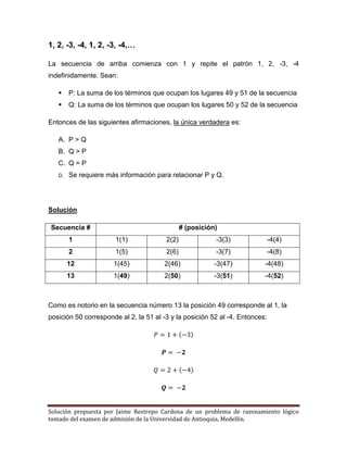 Solución propuesta por Jaime Restrepo Cardona de un problema de razonamiento lógico 
tomado del examen de admisión de la Universidad de Antioquia, Medellín. 
1, 2, -3, -4, 1, 2, -3, -4,… 
La secuencia de arriba comienza con 1 y repite el patrón 1, 2, -3, -4 indefinidamente. Sean: 
 P: La suma de los términos que ocupan los lugares 49 y 51 de la secuencia 
 Q: La suma de los términos que ocupan los lugares 50 y 52 de la secuencia 
Entonces de las siguientes afirmaciones, la única verdadera es: 
A. P > Q 
B. Q > P 
C. Q = P 
D. Se requiere más información para relacionar P y Q. 
Solución 
Secuencia # 
# (posición) 
1 
1(1) 
2(2) 
-3(3) 
-4(4) 
2 
1(5) 
2(6) 
-3(7) 
-4(8) 
12 
1(45) 
2(46) 
-3(47) 
-4(48) 
13 
1(49) 
2(50) 
-3(51) 
-4(52) 
Como es notorio en la secuencia número 13 la posición 49 corresponde al 1, la posición 50 corresponde al 2, la 51 al -3 y la posición 52 al -4. Entonces: ( ) ( ) 