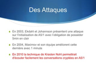Des Attaques


S En 2003, Ekdahl et Johannson présentent une attaque
  sur l'initialisation de A5/1 avec l’obligation de posséder
  5min en clair

S En 2004, Maximov et son équipe améliorent cette
  dernière avec 1 minute

S En 2010 la technique de Krasten Nohl permettrait
  d'écouter facilement les conversations cryptées en A5/1
 