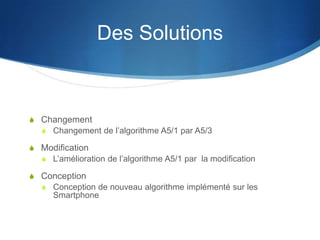 Des Solutions



S Changement
  S Changement de l’algorithme A5/1 par A5/3

S Modification
  S L’amélioration de l’algorithme A5/1 par la modification

S Conception
  S Conception de nouveau algorithme implémenté sur les
      Smartphone
 
