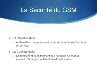 La Sécurité du GSM



S L’Authentification
  S Authentifier chaque abonné avant de lui autoriser l’accès à
     un service,

S La Confidentialité
  S Chiffrement et déchiffrement des données de chaque
     abonné, l’échange confidentielle des données
 