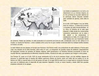 Los árabes se apoderaron a su turno y la
diseminaron en su inmenso imperio, en
el 710 comienza la incursión islámica en
la península ibérica llevando también
gran cantidad de aportes, entre ellos la
seda.
En el año 1130 Rogelio ll rey de Sicilia,
tomo en mórea a el árbol de la morera
y al gusano de seda introduciéndolos en
su reino, la industria de la seda paso
después a Italia donde los comerciantes
venecianos comerciaron con la seda y
ello alentó a los productores a
establecerse en Italia. En el siglo XIII la
seda Italiana era una importante fuente
de comercio. Desde ese período, la seda producida en la provincia de Como ha sido considerada como la más valiosa en el
mundo. La riqueza de Florencia y otras ciudades como Lucca fue en gran medida construida sobre los trabajos textiles basados
en la lana y la seda.
La seda italiana era tan popular en Europa que Francisco I de Francia invitó a los productores de seda italianos a Francia para
crear una industria de la seda francesa, sobre todo en Lyon. La emigración de grandes masas de población (especialmente
de hugonotes) durante los períodos de disputa religiosa, dañó gravemente a la industria francesa provocando el cierre de
muchas fábricas, especialmente de diferentes industrias textiles, incluida la de seda, que acabaron por emigrar a otros países.
Fue Enrique IV, quien en el año 1526 se ocupo seriamente de la cría de la preciosa oruga y de las medidas capaces de
favorecer su desarrollo bajo el impulso del célebre agrónomo Oliviers de Serres, quien con orden del rey publico el 1ro de
febrero de 1599 un manual sobre la cría del gusano de seda. En el siglo XVIII la seda tuvo un auge hasta la revolución francesa
que puso un obstáculo para el desarrollo de esta industria. Napoleón I le dio un nuevo impulso y desde 1820 hizo grandes
progresos entrando en su apogeo.
 