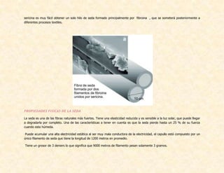 sericina es muy fácil obtener un solo hilo de seda formado principalmente por fibroina , que se someterá posteriormente a
diferentes procesos textiles.
PROPIEDADES FISICAS DE LA SEDA
La seda es una de las fibras naturales más fuertes. Tiene una elasticidad reducida y es sensible a la luz solar, que puede llegar
a degradarla por completo. Una de las características a tener en cuenta es que la seda pierde hasta un 25 % de su fuerza
cuando esta húmeda.
Puede acumular una alta electricidad estática al ser muy mala conductora de la electricidad, el capullo está compuesto por un
único filamento de seda que tiene la longitud de 1200 metros en promedio.
Tiene un grosor de 3 deniers lo que significa que 9000 metros de filamento pesan solamente 3 gramos.
 