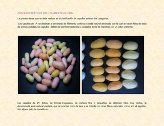PROCESOS TEXTILES DEL FILAMENTO DE SEDA
La primera tarea que se debe realizar es la clasificación de capullos existen dos categorías.
Los capullos de 1ª: se destinan al devanado de filamento continuo o seda natural devanada con la cual se hacen hilos de seda
de primera calidad, los capullos deben ser perfecto redondos u ovalados libres de manchas con un color uniforme.
Los capullos de 2ª: Rotos, de formas irregulares, de corteza fina o pequeños, se obtienen hilos muy cortos, la
denominada seda natural cardada, que se procesa como la lana y se mezcla con otras fibras naturales como son el algodón,
lino alpaca pelo de camello etc.
 