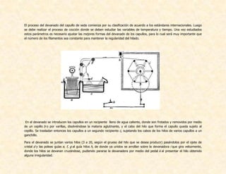 El proceso del devanado del capullo de seda comienza por su clasificación de acuerdo a los estándares internacionales. Luego
se debe realizar el proceso de cocción donde se deben estudiar las variables de temperatura y tiempo. Una vez estudiados
estos parámetros es necesario ajustar las mejores formas del devanado de los capullos, para lo cual será muy importante que
el número de los filamentos sea constante para mantener la regularidad del hilado.
En el devanado se introducen los capullos en un recipiente lleno de agua caliente, donde son frotados y removidos por medio
de un cepillo b o por varillas, disolviéndose la materia aglutinante, y el cabo del hilo que forma el capullo queda sujeto al
cepillo. Se trasladan entonces los capullos a un segundo recipiente c, sujetando los cabos de los hilos de varios capullos a un
ganchillo.
Para el devanado se juntan varios hilos (3 a 20, según el grueso del hilo que se desea producir) pasándolos por el ojete de
cristal d y las poleas guías e, f, g al guía hilos h, de donde ya unidos se arrollan sobre la devanadora i que gira velozmente,
donde los hilos se devanan cruzándose, pudiendo pararse la devanadera por medio del pedal k al presentar el hilo obtenido
alguna irregularidad.
 
