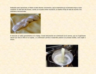 Realizadas estas operaciones, el hilado se debe devanar nuevamente y aquí es elemental que el devanado tenga un peso
constante. En esta fase del proceso, cuando ya se puede vender el producto, se clasifica el tipo de seda de acuerdo a los
estándares internacionales.
El descrude se realiza generalmente en la madeja. Consta básicamente de la eliminación de la sericina, que es el aglutinante
natural que tiene la fibra en el capullo, y su eliminación permite el desarrollo posterior de procesos textiles, como tejido o
tintura.
 