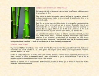 CONBINACION DE SEDA CON OTRAS FIBRAS
Gloriosa como la seda es, a veces un matrimonio con otras fibras es práctica y mejora
de ambos tipos de fibra.
Estas uniones se pueden hacer de dos maneras: las fibras se mezcla en el proceso de
cardado antes de que sea hilados o con una mezcla de las diferentes fibras en un
elemento de tejido.
Cada fibra se contrae a un ritmo determinado, sin embargo, los grupos de distintas
fibras deben hilarse en armonía ya que si agregan demasiados hilos de una
determinada fibra el resultado puede ser seersucker (tenciones distintas) no
deseado. Es más seguro utilizar un tipo de hilo en la urdimbre y el otro en la
trama. Cada dirección se puede contraeré forma distinta, sin afectar al otro.
Las cualidades de la seda son muchas: Es brillante, agradable a la mirada, suave al
tacto, fuerte, flexible, fresca y resistente, absorbe la humedad del cuerpo, toma el
color bien, se lava fácilmente y es fácil trabajar, con ella se tejer, hila, cose, sé hace
tejido de punto y mucho más. Cada una de las fibras que se combina con está la
impregnada de estas cualidades. La Sedas se mezcla bien con las fibras animales y fibras vegetales.
SILK 60% / 40% BAMBÚ
Hay más de 1.000 tipos de bambú que crece en todo el mundo. Es un recurso renovable que es extremadamente rápido en su
crecimiento, listo para la cosecha de 1 a 4 años, genera más oxígeno que los árboles y es excepcionalmente resistente,
tolerando la sequía y las lluvias.
La fibra de bambú está provista de muchos poros que le permiten absorber y evaporar el sudor rápidamente, haciendo que se
enfríe y transpire en verano es antibacterial debido a estas características ya que no produce humedad. La fibra es fácil de
enderezar y girar con buena resistencia a la tracción y a la abrasión.
El bambú es triturado para su procesamiento. Está compuesto por 20% de almidón que se elimina en una solución alcalina
antes de la transformación en fibra.
 