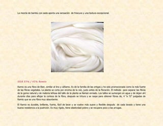 La mezcla de bambú con seda aporta una sensación de frescura y una textura excepcional.
SILK 55% / 45% Ramio
Ramio es una fibra de líber, similar al lino y cáñamo. Es de la familia de las ortigas y ha sido promocionada como la más fuerte
de las fibras vegetales. La planta se corta por encima de la raíz, justo antes de la floración. El método para separar las fibras
de la goma natural y de materia leñosa del tallo de la planta se llaman enriado. Los tallos se sumergen en agua y de dejan ahí
durante días para aflojar la corteza de la fibra, después se tritura y se raspa para obtener fibras de, 4 "a 72" pulgadas de
Ramio que es una fibra muy absorbente.
El Ramio es durable, brillante, fuerte, fácil de lavar y se vuelve más suave y flexible después de cada lavado y tiene una
buena resistencia a la pudrición. Es muy rígido, tiene elasticidad pobre y se recupera poco a las arrugas.
 