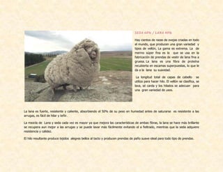 SEDA 60% / LANA 40%
Hay cientos de razas de ovejas criadas en todo
el mundo, que producen una gran variedad y
tipos de vellón, La gama es extrema. La de
merino súper fina es la que se usa en la
fabricación de prendas de vestir de lana fina a
gruesa. La lana es una fibra de proteína
recubierta en escamas superpuestas, lo que le
da a la lana su suavidad.
La longitud total de capas de cabello se
utiliza para hacer hilo. El vellón se clasifica, se
lava, sé carda y los hilados se adecuan para
una gran variedad de usos.
La lana es fuerte, resistente y caliente, absorbiendo el 50% de su peso en humedad antes de saturarse es resistente a las
arrugas, es fácil de hilar y teñir.
La mezcla de Lana y seda cada vez es mayor ya que mejora las características de ambas fibras, la lana se hace más brillante
se recupera aun mejor a las arrugas y se puede lavar más fácilmente evitando el a fieltrado, mientras que la seda adquiere
resistencia y calidez.
El hilo resultante produce tejidos alegres bellos al tacto y producen prendas de paño suave ideal para todo tipo de prendas.
 