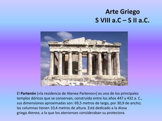 Arte Griego
S VIII a.C – S II a.C.
El Partenón («la residencia de Atenea Partenos») es uno de los principales
templos dóricos que se conservan, construido entre los años 447 y 432 a. C.,
sus dimensiones aproximadas son: 69,5 metros de largo, por 30,9 de ancho;
las columnas tienen 10,4 metros de altura. Está dedicado a la diosa
griega Atenea, a la que los atenienses consideraban su protectora.
 