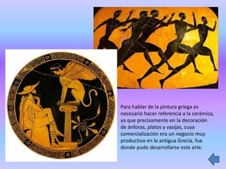 Para hablar de la pintura griega es
necesario hacer referencia a la cerámica,
ya que precisamente en la decoración
de ánforas, platos y vasijas, cuya
comercialización era un negocio muy
productivo en la antigua Grecia, fue
donde pudo desarrollarse este arte.
 