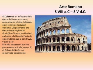 Arte Romano
S VIII a.C – S V d.C.
El Coliseo es un anfiteatro de la
época del Imperio romano,
construido en el siglo I ubicado
en el centro de la ciudad
de Roma. Originalmente era
denominado Anfiteatro
Flavio(Amphitheatrum Flavium),
en honor a la Dinastía Flavia de
emperadores que lo construyó,
y pasó a ser
llamado Colosseum por una
gran estatua ubicada junto a él,
el Coloso de Nerón, no
conservada actualmente.
 