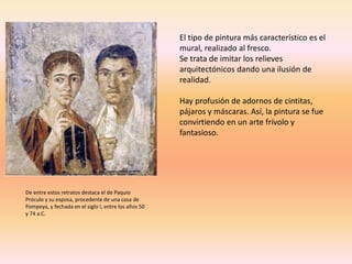 De entre estos retratos destaca el de Paquio
Próculo y su esposa, procedente de una casa de
Pompeya, y fechada en el siglo I, entre los años 50
y 74 a.C.
El tipo de pintura más característico es el
mural, realizado al fresco.
Se trata de imitar los relieves
arquitectónicos dando una ilusión de
realidad.
Hay profusión de adornos de cintitas,
pájaros y máscaras. Así, la pintura se fue
convirtiendo en un arte frívolo y
fantasioso.
 