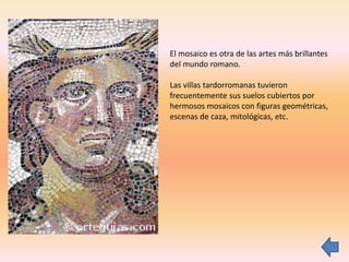 El mosaico es otra de las artes más brillantes
del mundo romano.
Las villas tardorromanas tuvieron
frecuentemente sus suelos cubiertos por
hermosos mosaicos con figuras geométricas,
escenas de caza, mitológicas, etc.
 