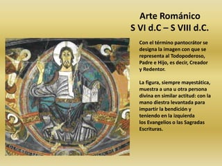 Arte Románico
S VI d.C – S VIII d.C.
Con el término pantocrátor se
designa la imagen con que se
representa al Todopoderoso,
Padre e Hijo, es decir, Creador
y Redentor.
La figura, siempre mayestática,
muestra a una u otra persona
divina en similar actitud: con la
mano diestra levantada para
impartir la bendición y
teniendo en la izquierda
los Evangelios o las Sagradas
Escrituras.
 