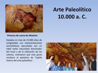 Datadas en más de 15.000 años de
antigüedad, sus representaciones
animalísticas, ejecutadas con un
hábil estilo naturalista dominador
del trazo y de la utilización de los
colores, motivaron que esta gruta
recibiera el apelativo de 'Capilla
Sixtina del arte paleolítico'.
Arte Paleolítico
10.000 a. C.
Pinturas de cueva de Altamira
 