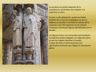 La escultura en piedra depende de la
arquitectura, teniéndose que adaptar a la
superficie a cubrir.
Gracias a esta adaptación, podemos hablar
también de su función pedagógica ya que su
objetivo es enseñar a los fieles el camino de la
salvación y por ello aparecen en los relieves
románicos numerosas figuras identificadas con el
pecado.
Las figuras tienen una tremenda espiritualidad y
la anatomía queda relegada a un segundo plano
ya que los ropajes dominan al cuerpo.
A pesar de esto, el estilo alcanzará una
significativa evolución que llegará al naturalismo
gótico.
 