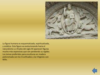 La figura humana es esquematizada, espiritualizada,
y estática. Esta figura va evolucionando hacia el
naturalismo y a finales del siglo XII aparecen figuras
mucho más expresivas que van perdiendo su rigidez.
Los temas preferidos para esculturas en madera
policromada son los Crucificados y las Vírgenes con
Niño.
 