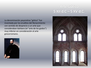 La denominación peyorativa "gótico" fue
inventada por los eruditos del Renacimiento
con sentido de desprecio a un arte que
consideraban bárbaro (el "arte de los godos")
muy inferior en consideración al arte
grecorromano.
 